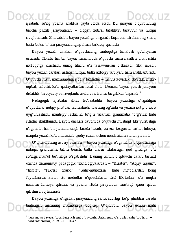 9ajratadi,   so‘ng   yozma   shaklda   qayta   ifoda   etadi.   Bu   jarayon   o‘quvchining
barcha   psixik   jarayonlarini   –   diqqat,   xotira,   tafakkur,   tasavvur   va   nutqni
rivojlantiradi. Shu sababli bayon yozishga o‘rgatish faqat ona tili fanining emas,
balki butun ta’lim jarayonining ajralmas tarkibiy qismidir.
Bayon   yozish   darslari   o‘quvchining   muloqotga   kirishish   qobiliyatini
oshiradi. Chunki  har  bir  bayon  mazmunida o‘quvchi  matn muallifi  bilan ichki
muloqotga   kirishadi,   uning   fikrini   o‘z   tasavvuridan   o‘tkazadi.   Shu   sababli
bayon yozish darslari nafaqat nutqni, balki axloqiy tarbiyani ham shakllantiradi.
O‘quvchi matn mazmunidagi ijobiy fazilatlar – mehnatsevarlik, do‘stlik, mehr-
oqibat,   halollik   kabi   qadriyatlardan   ibrat   oladi.   Demak,   bayon   yozish   jarayoni
didaktik, tarbiyaviy va rivojlantiruvchi vazifalarni birgalikda bajaradi. 3
Pedagogik   tajribalar   shuni   ko‘rsatadiki,   bayon   yozishga   o‘rgatilgan
o‘quvchilar nutqiy jihatdan faollashadi, ularning og‘zaki va yozma nutqi o‘zaro
uyg‘unlashadi,   mantiqiy   izchillik,   to‘g‘ri   talaffuz,   grammatik   to‘g‘rilik   kabi
sifatlar shakllanadi. Bayon darslari davomida o‘quvchi mustaqil fikr yuritishga
o‘rganadi,  har   bir  jumlani  ongli  tarzda  tuzadi,  bu  esa  kelgusida   insho,  hikoya,
maqola yozish kabi murakkab ijodiy ishlar uchun mustahkam zamin yaratadi.
O‘qituvchining asosiy vazifasi  – bayon yozishga o‘rgatishda o‘quvchilarga
nafaqat   grammatik   bilim   berish,   balki   ularni   fikrlashga,   ijod   qilishga,   o‘z
so‘ziga   mas’ul   bo‘lishga   o‘rgatishdir.   Buning   uchun   o‘qituvchi   darsni   tashkil
etishda   zamonaviy   pedagogik   texnologiyalardan   –   “Klaster”,   “Aqliy   hujum”,
“Insert”,   “Fikrlar   charxi”,   “Bahs-munozara”   kabi   metodlardan   keng
foydalanishi   zarur.   Bu   metodlar   o‘quvchilarda   faol   fikrlashni,   o‘z   nuqtai
nazarini   himoya   qilishni   va   yozma   ifoda   jarayonida   mustaqil   qaror   qabul
qilishni rivojlantiradi.
Bayon   yozishga   o‘rgatish   jarayonining   samaradorligi   ko‘p   jihatdan   darsda
tanlangan   matnning   mazmuniga   bog‘liq.   O‘qituvchi   bayon   uchun   matn
3
 Tursunova Sevara. “Boshlang‘ich sinf o‘quvchilari bilan nutq o‘stirish mashg‘ulotlari.” – 
Toshkent: Noshir, 2019. – B. 10–42.