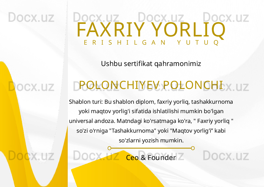 POLON CHIY EV POLONCHIFAX RIY  YORLIQ
E R I S H I L G A N   Y U T U Q
Ushbu sertifikat qahramonimiz
Shablon turi: Bu shablon diplom, faxriy yorliq, tashakkurnoma 
yoki maqtov yorlig'i sifatida ishlatilishi mumkin bo'lgan 
universal andoza. Matndagi ko'rsatmaga ko'ra, " Faxriy yorliq " 
so'zi o'rniga "Tashakkurnoma" yoki "Maqtov yorlig’i” kabi 
so'zlarni yozish mumkin.
Ceo & Founder 