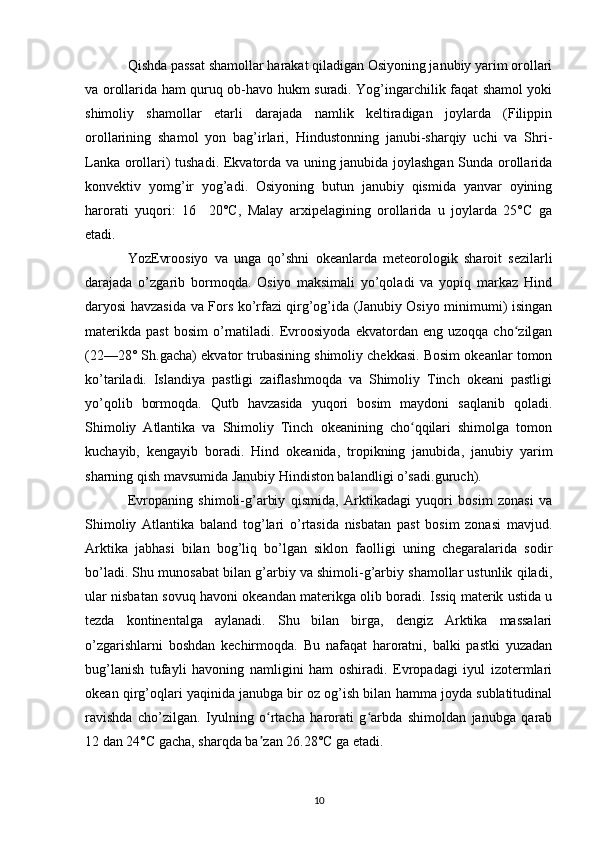 Qishda passat shamollar harakat qiladigan Osiyoning janubiy yarim orollari
va orollarida ham quruq ob-havo hukm suradi. Yog’ingarchilik faqat shamol yoki
shimoliy   shamollar   etarli   darajada   namlik   keltiradigan   joylarda   (Filippin
orollarining   shamol   yon   bag’irlari,   Hindustonning   janubi-sharqiy   uchi   va   Shri-
Lanka orollari) tushadi. Ekvatorda va uning janubida joylashgan Sunda orollarida
konvektiv   yomg’ir   yog’adi.   Osiyoning   butun   janubiy   qismida   yanvar   oyining
harorati   yuqori:   16     20°C,   Malay   arxipelagining   orollarida   u   joylarda   25°C   ga
etadi.
YozEvroosiyo   va   unga   qo’shni   okeanlarda   meteorologik   sharoit   sezilarli
darajada   o’zgarib   bormoqda.   Osiyo   maksimali   yo’qoladi   va   yopiq   markaz   Hind
daryosi havzasida va Fors ko’rfazi qirg’og’ida (Janubiy Osiyo minimumi) isingan
materikda   past   bosim   o’rnatiladi.   Evroosiyoda   ekvatordan  eng   uzoqqa   cho zilganʻ
(22—28° Sh.gacha) ekvator trubasining shimoliy chekkasi. Bosim okeanlar tomon
ko’tariladi.   Islandiya   pastligi   zaiflashmoqda   va   Shimoliy   Tinch   okeani   pastligi
yo’qolib   bormoqda.   Qutb   havzasida   yuqori   bosim   maydoni   saqlanib   qoladi.
Shimoliy   Atlantika   va   Shimoliy   Tinch   okeanining   cho qqilari   shimolga   tomon	
ʻ
kuchayib,   kengayib   boradi.   Hind   okeanida,   tropikning   janubida,   janubiy   yarim
sharning qish mavsumida Janubiy Hindiston balandligi o’sadi. guruch ).
Evropaning   shimoli-g’arbiy   qismida,   Arktikadagi   yuqori   bosim   zonasi   va
Shimoliy   Atlantika   baland   tog’lari   o’rtasida   nisbatan   past   bosim   zonasi   mavjud.
Arktika   jabhasi   bilan   bog’liq   bo’lgan   siklon   faolligi   uning   chegaralarida   sodir
bo’ladi. Shu munosabat bilan g’arbiy va shimoli-g’arbiy shamollar ustunlik qiladi,
ular nisbatan sovuq havoni okeandan materikga olib boradi. Issiq materik ustida u
tezda   kontinentalga   aylanadi.   Shu   bilan   birga,   dengiz   Arktika   massalari
o’zgarishlarni   boshdan   kechirmoqda.   Bu   nafaqat   haroratni,   balki   pastki   yuzadan
bug’lanish   tufayli   havoning   namligini   ham   oshiradi.   Evropadagi   iyul   izotermlari
okean qirg’oqlari yaqinida janubga bir oz og’ish bilan hamma joyda sublatitudinal
ravishda   cho’zilgan.   Iyulning   o rtacha   harorati   g arbda   shimoldan   janubga   qarab	
ʻ ʻ
12 dan 24°C gacha, sharqda ba zan 26.28°C ga etadi.
ʼ
10 