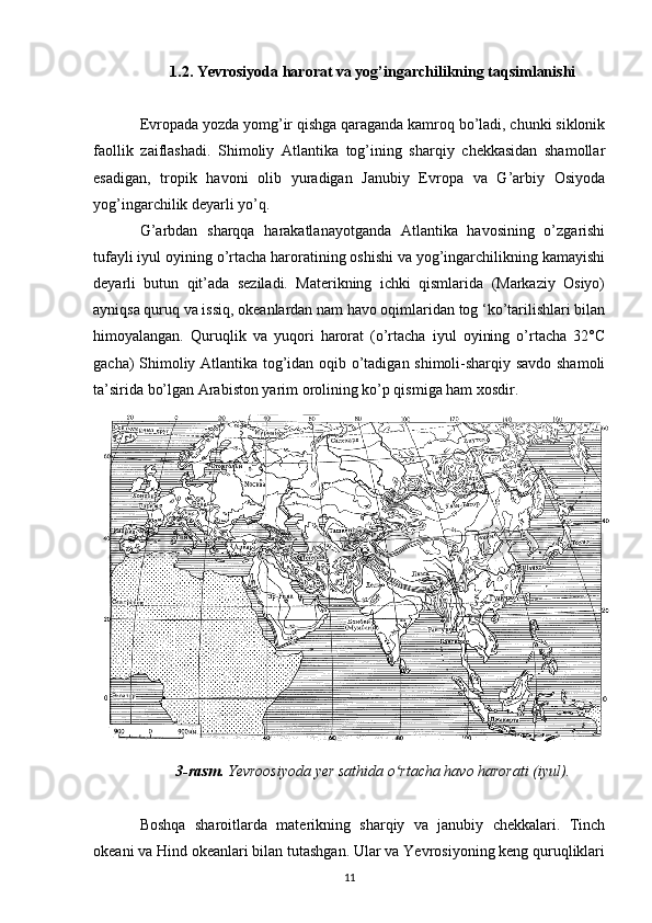 1.2.  Yevrosiyoda  harorat va yog’ingarchilikning taqsimlanishi
Evropada yozda yomg’ir qishga qaraganda kamroq bo’ladi, chunki siklonik
faollik   zaiflashadi.   Shimoliy   Atlantika   tog’ining   sharqiy   chekkasidan   shamollar
esadigan,   tropik   havoni   olib   yuradigan   Janubiy   Evropa   va   G’arbiy   Osiyoda
yog’ingarchilik deyarli yo’q.
G’arbdan   sharqqa   harakatlanayotganda   Atlantika   havosining   o’zgarishi
tufayli iyul oyining o’rtacha haroratining oshishi va yog’ingarchilikning kamayishi
deyarli   butun   qit’ada   seziladi.   Materikning   ichki   qismlarida   (Markaziy   Osiyo)
ayniqsa quruq va issiq, okeanlardan nam havo oqimlaridan tog ‘ko’tarilishlari bilan
himoyalangan.   Quruqlik   va   yuqori   harorat   (o’rtacha   iyul   oyining   o’rtacha   32°C
gacha) Shimoliy Atlantika tog’idan oqib o’tadigan shimoli-sharqiy savdo shamoli
ta’sirida bo’lgan Arabiston yarim orolining ko’p qismiga ham xosdir.
3-rasm.  Yevroosiyoda yer sathida o rtacha havo harorati (iyul).ʻ
Boshqa   sharoitlarda   materikning   sharqiy   va   janubiy   chekkalari.   Tinch
okeani va Hind okeanlari bilan tutashgan. Ular va Yevrosiyoning keng quruqliklari
11 