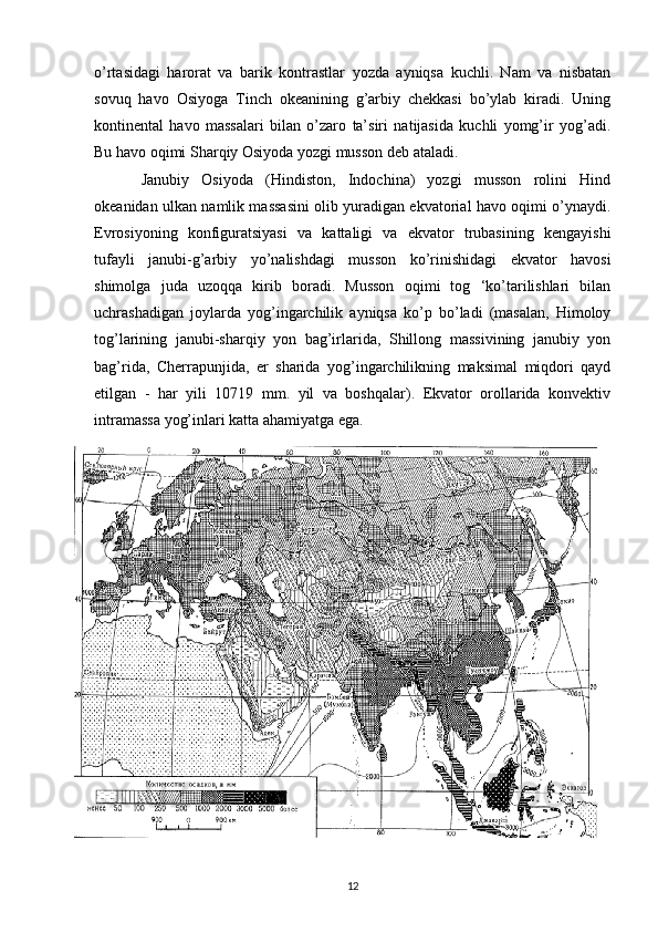 o’rtasidagi   harorat   va   barik   kontrastlar   yozda   ayniqsa   kuchli.   Nam   va   nisbatan
sovuq   havo   Osiyoga   Tinch   okeanining   g’arbiy   chekkasi   bo’ylab   kiradi.   Uning
kontinental   havo   massalari   bilan   o’zaro   ta’siri   natijasida   kuchli   yomg’ir   yog’adi.
Bu havo oqimi Sharqiy Osiyoda yozgi musson deb ataladi.
Janubiy   Osiyoda   (Hindiston,   Indochina)   yozgi   musson   rolini   Hind
okeanidan ulkan namlik massasini olib yuradigan ekvatorial havo oqimi o’ynaydi.
Evrosiyoning   konfiguratsiyasi   va   kattaligi   va   ekvator   trubasining   kengayishi
tufayli   janubi-g’arbiy   yo’nalishdagi   musson   ko’rinishidagi   ekvator   havosi
shimolga   juda   uzoqqa   kirib   boradi.   Musson   oqimi   tog   ‘ko’tarilishlari   bilan
uchrashadigan   joylarda   yog’ingarchilik   ayniqsa   ko’p   bo’ladi   (masalan,   Himoloy
tog’larining   janubi-sharqiy   yon   bag’irlarida,   Shillong   massivining   janubiy   yon
bag’rida,   Cherrapunjida,   er   sharida   yog’ingarchilikning   maksimal   miqdori   qayd
etilgan   -   har   yili   10719   mm.   yil   va   boshqalar).   Ekvator   orollarida   konvektiv
intramassa yog’inlari katta ahamiyatga ega.
12 