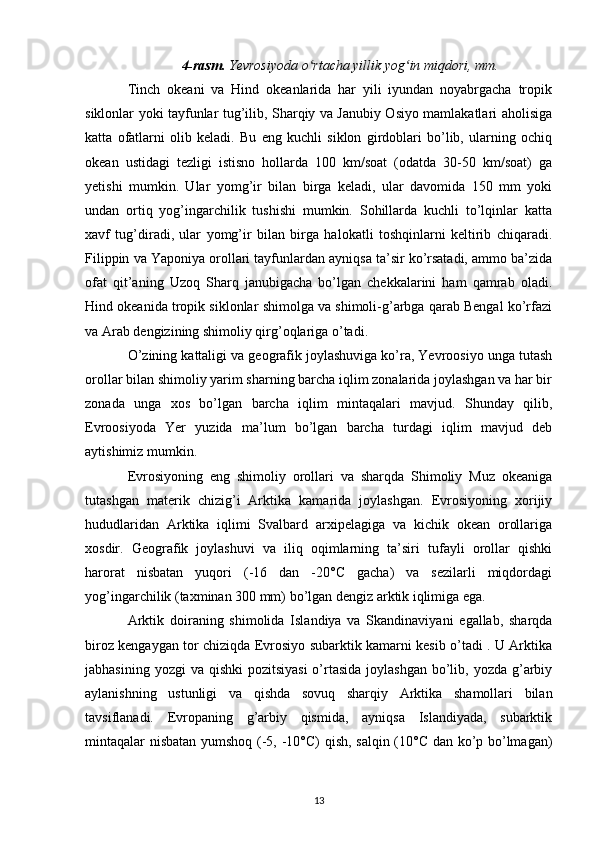 4-rasm.  Yevrosiyoda o rtacha yillik yog in miqdori, mm.ʻ ʻ
Tinch   okeani   va   Hind   okeanlarida   har   yili   iyundan   noyabrgacha   tropik
siklonlar yoki tayfunlar tug’ilib, Sharqiy va Janubiy Osiyo mamlakatlari aholisiga
katta   ofatlarni   olib   keladi.   Bu   eng   kuchli   siklon   girdoblari   bo’lib,   ularning   ochiq
okean   ustidagi   tezligi   istisno   hollarda   100   km/soat   (odatda   30-50   km/soat)   ga
yetishi   mumkin.   Ular   yomg’ir   bilan   birga   keladi,   ular   davomida   150   mm   yoki
undan   ortiq   yog’ingarchilik   tushishi   mumkin.   Sohillarda   kuchli   to’lqinlar   katta
xavf   tug’diradi,   ular   yomg’ir   bilan   birga   halokatli   toshqinlarni   keltirib   chiqaradi.
Filippin va Yaponiya orollari tayfunlardan ayniqsa ta’sir ko’rsatadi, ammo ba’zida
ofat   qit’aning   Uzoq   Sharq   janubigacha   bo’lgan   chekkalarini   ham   qamrab   oladi.
Hind okeanida tropik siklonlar shimolga va shimoli-g’arbga qarab Bengal ko’rfazi
va Arab dengizining shimoliy qirg’oqlariga o’tadi.
O’zining kattaligi va geografik joylashuviga ko’ra, Yevroosiyo unga tutash
orollar bilan shimoliy yarim sharning barcha iqlim zonalarida joylashgan va har bir
zonada   unga   xos   bo’lgan   barcha   iqlim   mintaqalari   mavjud.   Shunday   qilib,
Evroosiyoda   Yer   yuzida   ma’lum   bo’lgan   barcha   turdagi   iqlim   mavjud   deb
aytishimiz mumkin.
Evrosiyoning   eng   shimoliy   orollari   va   sharqda   Shimoliy   Muz   okeaniga
tutashgan   materik   chizig’i   Arktika   kamarida   joylashgan.   Evrosiyoning   xorijiy
hududlaridan   Arktika   iqlimi   Svalbard   arxipelagiga   va   kichik   okean   orollariga
xosdir.   Geografik   joylashuvi   va   iliq   oqimlarning   ta’siri   tufayli   orollar   qishki
harorat   nisbatan   yuqori   (-16   dan   -20°C   gacha)   va   sezilarli   miqdordagi
yog’ingarchilik (taxminan 300 mm) bo’lgan dengiz arktik iqlimiga ega.
Arktik   doiraning   shimolida   Islandiya   va   Skandinaviyani   egallab,   sharqda
biroz kengaygan tor chiziqda Evrosiyo subarktik kamarni kesib o’tadi . U Arktika
jabhasining yozgi  va  qishki  pozitsiyasi  o’rtasida  joylashgan bo’lib, yozda g’arbiy
aylanishning   ustunligi   va   qishda   sovuq   sharqiy   Arktika   shamollari   bilan
tavsiflanadi.   Evropaning   g’arbiy   qismida,   ayniqsa   Islandiyada,   subarktik
mintaqalar nisbatan yumshoq (-5, -10°C) qish, salqin (10°C dan ko’p bo’lmagan)
13 