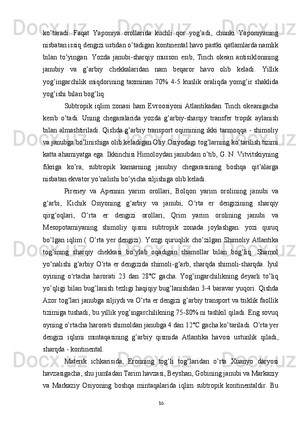 ko’taradi.   Faqat   Yaponiya   orollarida   kuchli   qor   yog’adi,   chunki   Yaponiyaning
nisbatan issiq dengizi ustidan o’tadigan kontinental havo pastki qatlamlarda namlik
bilan   to’yingan.   Yozda   janubi-sharqiy   musson   esib,   Tinch   okean   antisiklonining
janubiy   va   g’arbiy   chekkalaridan   nam   beqaror   havo   olib   keladi.   Yillik
yog’ingarchilik   miqdorining   taxminan   70%   4-5   kunlik   oraliqda   yomg’ir   shaklida
yog’ishi bilan bog’liq.
Subtropik   iqlim   zonasi   ham   Evroosiyoni   Atlantikadan   Tinch   okeanigacha
kesib   o’tadi.   Uning   chegaralarida   yozda   g’arbiy-sharqiy   transfer   tropik   aylanish
bilan almashtiriladi. Qishda g’arbiy transport  oqimining ikki tarmoqqa - shimoliy
va janubga bo’linishiga olib keladigan Oliy Osiyodagi tog’larning ko’tarilish tizimi
katta ahamiyatga ega. Ikkinchisi Himoloydan janubdan o’tib, G. N. Vitvitskiyning
fikriga   ko’ra,   subtropik   kamarning   janubiy   chegarasining   boshqa   qit’alarga
nisbatan ekvator yo’nalishi bo’yicha siljishiga olib keladi.
Pireney   va   Apennin   yarim   orollari,   Bolqon   yarim   orolining   janubi   va
g arbi,   Kichik   Osiyoning   g arbiy   va   janubi,   O rta   er   dengizining   sharqiyʻ ʻ ʻ
qirg oqlari,   O rta   er   dengizi   orollari,   Qrim   yarim   orolining   janubi   va	
ʻ ʻ
Mesopotamiyaning   shimoliy   qismi   subtropik   zonada   joylashgan.   yozi   quruq
bo’lgan  iqlim  (  O’rta  yer  dengizi).  Yozgi  quruqlik cho’zilgan  Shimoliy  Atlantika
tog’ining   sharqiy   chekkasi   bo’ylab   oqadigan   shamollar   bilan   bog’liq.   Shamol
yo nalishi g arbiy O rta er dengizida shimoli-g arb, sharqda shimoli-sharqda. Iyul
ʻ ʻ ʻ ʻ
oyining   o rtacha   harorati   23   dan   28°C   gacha.   Yog’ingarchilikning   deyarli   to’liq	
ʻ
yo’qligi bilan bug’lanish tezligi haqiqiy bug’lanishdan 3-4 baravar yuqori. Qishda
Azor tog’lari janubga siljiydi va O’rta er dengizi g’arbiy transport va tsiklik faollik
tizimiga tushadi, bu yillik yog’ingarchilikning 75-80% ni tashkil qiladi. Eng sovuq
oyning o’rtacha harorati shimoldan janubga 4 dan 12°C gacha ko’tariladi. O’rta yer
dengizi   iqlimi   mintaqasining   g’arbiy   qismida   Atlantika   havosi   ustunlik   qiladi,
sharqda - kontinental.
Materik   ichkarisida,   Eronning   tog’li   tog’laridan   o’rta   Xuanyo   daryosi
havzasigacha, shu jumladan Tarim havzasi, Beyshan, Gobining janubi va Markaziy
va   Markaziy   Osiyoning   boshqa   mintaqalarida   iqlim   subtropik   kontinentaldir.   Bu
16 