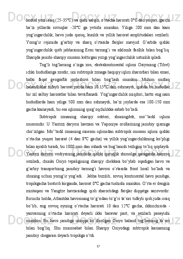 hudud yozi issiq (25-35°C) va qishi salqin, o rtacha harorati 0°C dan yuqori, garchiʻ
ba zi   yillarda   sovuqlar   -20°C   ga   yetishi   mumkin.   Yiliga   200   mm   dan   kam	
ʼ
yog’ingarchilik,   havo   juda   quruq,   kunlik   va   yillik   harorat   amplitudalari   sezilarli.
Yomg’ir   rejimida   g’arbiy   va   sharq   o’rtasida   farqlar   mavjud.   G’arbda   qishki
yog’ingarchilik   qutb   jabhasining   Eron   tarmog’i   va   siklonik   faollik   bilan   bog’liq.
Sharqda janubi-sharqiy musson keltirgan yozgi yog’ingarchilik ustunlik qiladi.
Tog’li   tog’larning   o’ziga   xos,   ekstrakontinental   iqlimi   Osiyoning   (Tibet)
ichki hududlariga xosdir, uni subtropik zonaga haqiqiy iqlim sharoitlari bilan emas,
balki   faqat   geografik   joylashuvi   bilan   bog’lash   mumkin.   Muhim   mutlaq
balandliklar tufayli harorat yozda ham 10 15°C dan oshmaydi, qishda bu hududlar
bir xil salbiy haroratlar bilan tavsiflanadi. Yog’ingarchilik miqdori, hatto eng nam
hududlarda   ham   yiliga   500   mm   dan   oshmaydi,   ba’zi   joylarda   esa   100-150   mm
gacha kamayadi, bu esa iqlimning qurg’oqchilikka sabab bo’ladi.
Subtropik   zonaning   sharqiy   sektori,   shuningdek,   mo’’tadil   iqlimi
mussondir.   U   Yantszi   daryosi   havzasi   va   Yaponiya   orollarining   janubiy   qismiga
cho’zilgan.  Mo’’tadil  zonaning   musson  iqlimidan  subtropik  musson  iqlimi   qishki
o’rtacha   yuqori   harorat   (4   dan   8°C   gacha)   va   yillik   yog’ingarchilikning   ko’pligi
bilan ajralib turadi, bu 1000 mm dan oshadi va bug’lanish tezligini to’liq qoplaydi.
Yantszi daryosi vodiysining janubida qishki quruqlik shimolga qaraganda kamroq
seziladi,   chunki   Osiyo   tepaligining   sharqiy   chekkasi   bo’ylab   oqadigan   havo   va
g’arbiy   transportning   janubiy   tarmog’i   havosi   o’rtasida   front   hosil   bo’ladi   va
shuning uchun yomg’ir  yog’adi. . Jabha buzilib, sovuq kontinental  havo janubga,
tropikgacha bostirib kirganda, harorat 0°C gacha tushishi mumkin. O’rta er dengizi
mintaqasi   va   Yangtze   havzasidagi   qish   sharoitidagi   farqlar   diqqatga   sazovordir.
Birinchi holda, Atlantika havosining to’g’ridan-to’g’ri ta’siri tufayli qish juda issiq
bo’lib,   eng   sovuq   oyning   o’rtacha   harorati   10   dan   12°C   gacha,   ikkinchisida   -
yanvarning   o’rtacha   harorati   deyarli   ikki   baravar   past,   va   sezilarli   pasayishi
mumkin.   Bu   havo   janubga   uzoqqa   ko’chirilgan   Osiyo   baland   tog’larining   ta’siri
bilan   bog’liq.   Shu   munosabat   bilan   Sharqiy   Osiyodagi   subtropik   kamarning
janubiy chegarasi deyarli tropikga o’tdi.
17 