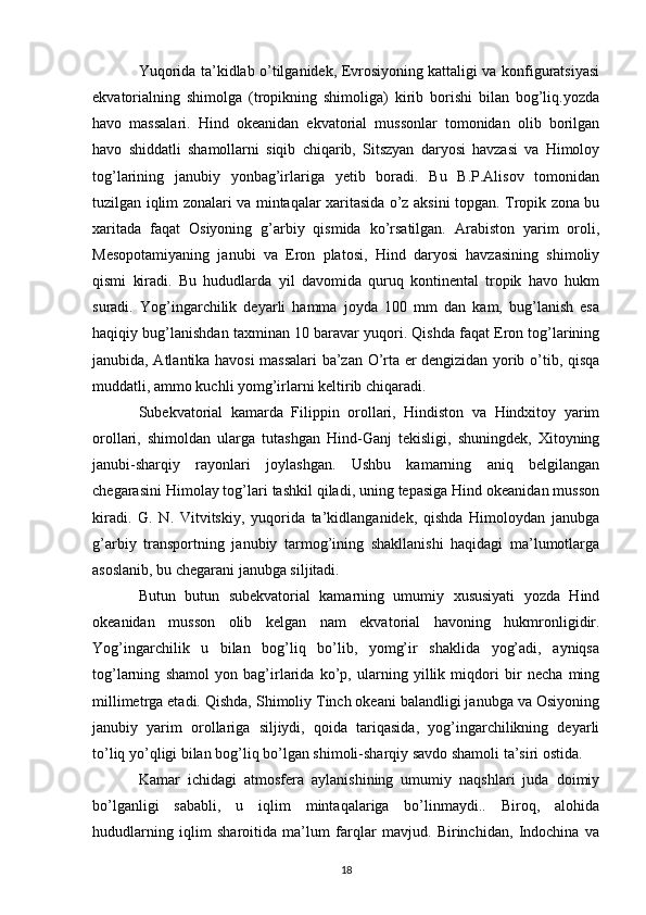 Yuqorida ta’kidlab o’tilganidek, Evrosiyoning kattaligi va konfiguratsiyasi
ekvatorialning   shimolga   (tropikning   shimoliga)   kirib   borishi   bilan   bog’liq.yozda
havo   massalari.   Hind   okeanidan   ekvatorial   mussonlar   tomonidan   olib   borilgan
havo   shiddatli   shamollarni   siqib   chiqarib,   Sitszyan   daryosi   havzasi   va   Himoloy
tog’larining   janubiy   yonbag’irlariga   yetib   boradi.   Bu   B.P.Alisov   tomonidan
tuzilgan iqlim zonalari va mintaqalar xaritasida o’z aksini topgan. Tropik zona bu
xaritada   faqat   Osiyoning   g’arbiy   qismida   ko’rsatilgan.   Arabiston   yarim   oroli,
Mesopotamiyaning   janubi   va   Eron   platosi,   Hind   daryosi   havzasining   shimoliy
qismi   kiradi.   Bu   hududlarda   yil   davomida   quruq   kontinental   tropik   havo   hukm
suradi.   Yog’ingarchilik   deyarli   hamma   joyda   100   mm   dan   kam,   bug’lanish   esa
haqiqiy bug’lanishdan taxminan 10 baravar yuqori. Qishda faqat Eron tog’larining
janubida, Atlantika havosi massalari ba’zan O’rta er dengizidan yorib o’tib, qisqa
muddatli, ammo kuchli yomg’irlarni keltirib chiqaradi.
Subekvatorial   kamarda   Filippin   orollari,   Hindiston   va   Hindxitoy   yarim
orollari,   shimoldan   ularga   tutashgan   Hind-Ganj   tekisligi,   shuningdek,   Xitoyning
janubi-sharqiy   rayonlari   joylashgan.   Ushbu   kamarning   aniq   belgilangan
chegarasini Himolay tog’lari tashkil qiladi, uning tepasiga Hind okeanidan musson
kiradi.   G.   N.   Vitvitskiy,   yuqorida   ta’kidlanganidek,   qishda   Himoloydan   janubga
g’arbiy   transportning   janubiy   tarmog’ining   shakllanishi   haqidagi   ma’lumotlarga
asoslanib, bu chegarani janubga siljitadi.
Butun   butun   subekvatorial   kamarning   umumiy   xususiyati   yozda   Hind
okeanidan   musson   olib   kelgan   nam   ekvatorial   havoning   hukmronligidir.
Yog’ingarchilik   u   bilan   bog’liq   bo’lib,   yomg’ir   shaklida   yog’adi,   ayniqsa
tog’larning   shamol   yon   bag’irlarida   ko’p,   ularning   yillik   miqdori   bir   necha   ming
millimetrga etadi. Qishda, Shimoliy Tinch okeani balandligi janubga va Osiyoning
janubiy   yarim   orollariga   siljiydi,   qoida   tariqasida,   yog’ingarchilikning   deyarli
to’liq yo’qligi bilan bog’liq bo’lgan shimoli-sharqiy savdo shamoli ta’siri ostida.
Kamar   ichidagi   atmosfera   aylanishining   umumiy   naqshlari   juda   doimiy
bo’lganligi   sababli,   u   iqlim   mintaqalariga   bo’linmaydi..   Biroq,   alohida
hududlarning   iqlim   sharoitida   ma’lum   farqlar   mavjud.   Birinchidan,   Indochina   va
18 