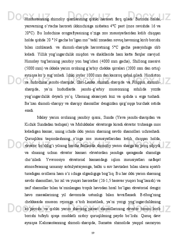 Hindustanning   shimoliy   qismlarining   qishki   harorati   farq   qiladi.   Birinchi   holda,
yanvarning   o’rtacha   harorati   ikkinchisiga   nisbatan   4°C   past   (mos   ravishda   16   va
20°C).   Bu   Indochina   orografiyasining   o’ziga   xos   xususiyatlaridan   kelib   chiqqan
holda qishda 20 ° N gacha bo’lgan mo’’tadil zonadan sovuq havoning kirib borishi
bilan   izohlanadi.   va   shimoli-sharqda   haroratning   5°C   gacha   pasayishiga   olib
keladi.   Yillik   yog’ingarchilik   miqdori   va   shakllarida   ham   katta   farqlar   mavjud.
Himolay   tog larining   janubiy   yon   bag irlari   (4000   mm   gacha),   Shillong   massiviʻ ʻ
(5000 mm) va ikkala yarim orolning g arbiy chekka qirralari (2000 mm dan ortiq)	
ʻ
ayniqsa ko p sug oriladi. Ichki joylar 1000 mm dan kamroq qabul qiladi. Hindiston	
ʻ ʻ
va   Indochina   janubi-sharqida,   Shri-Lanka   shimoli-sharqida   va   Filippin   shimoli-
sharqida,   ya’ni   hududlarda.   janubi-g’arbiy   mussonning   sohilida   yozda
yog’ingarchilik   deyarli   yo’q.   Ularning   aksariyati   kuz   va   qishda   u   erga   tushadi.
Ba’zan  shimoli-sharqiy  va  sharqiy   shamollar   dengizdan  qirg’oqqa  burchak  ostida
esadi.
Malay   yarim   orolining   janubiy   qismi,   Sunda   (Yava   janubi-sharqidan   va
Kichik Sundadan tashqari) va Molukkalar  ekvatorga kiradi.ekvator trubasiga mos
keladigan   kamar,   uning   ichida   ikki   yarim   sharning   savdo   shamollari   uchrashadi.
Quruqlikni   taqsimlashning   o ziga   xos   xususiyatlaridan   kelib   chiqqan   holda,	
ʻ
ekvator bo shlig i yilning barcha fasllarida shimoliy yarim sharga ko proq siljiydi	
ʻ ʻ ʻ
va   shuning   uchun   ekvator   kamari   ekvatordan   janubga   qaraganda   shimolga
cho ziladi.   Yevroosiyo   ekvatorial   kamaridagi   iqlim   xususiyatlari   nafaqat	
ʻ
atmosferaning umumiy sirkulyatsiyasiga, balki u suv havzalari bilan ularni ajratib
turadigan orollarni ham o’z ichiga olganligiga bog’liq. Bu har ikki yarim sharning
savdo shamollari, bir xil va yuqori haroratlar (26-1,5 baravar yuqori bug’lanish) va
zaif   shamollar   bilan  ta’minlangan   tropik  havodan   hosil   bo’lgan  ekvatorial   dengiz
havo   massalarining   yil   davomida   ustunligi   bilan   tavsiflanadi.   Belbog’ning
chekkasida   musson   rejimiga   o’tish   kuzatiladi,   ya’ni   yozgi   yog’ingarchilikning
ko’payishi   va   qishki   yarim   sharning   passat   shamollarining   ekvator   tomon   kirib
borishi   tufayli   qisqa   muddatli   nisbiy   quruqlikning   paydo   bo’lishi.   Quruq   davr
ayniqsa   Kalimantanning   shimoli-sharqida,   Sumatra   shimolida   yaqqol   namoyon
19 