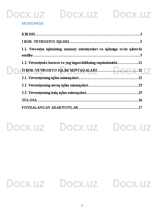 MUN DA RIJ A :
KIRISH ..................................................................................................................... 3
I BOB. YEVROSIYO IQLIMI ............................................................................... 5
1.1.   Yevrosiyo   iqlimining   umumiy   xususiyatlari   va   iqlimiga   ta’sir   qiluvchi
omillar ....................................................................................................................... 5
1.2. Yevrosiyoda harorat va yog’ingarchilikning taqsimlanishi ....................... 11
II BOB. YEVROSIYO IQLIM MINTAQALARI .............................................. 21
2.1. Yevrosiyoning iqlim mintaqalari .................................................................. 21
2.2. Yevrosiyoning  sovuq iqlim mintaqalari ....................................................... 23
2.3.  Yevrosiyoning issiq iqlim mintaqalari .......................................................... 25
XULOSA ................................................................................................................ 26
FOYDALANGAN ADABIYOTLAR ................................................................... 27
2 