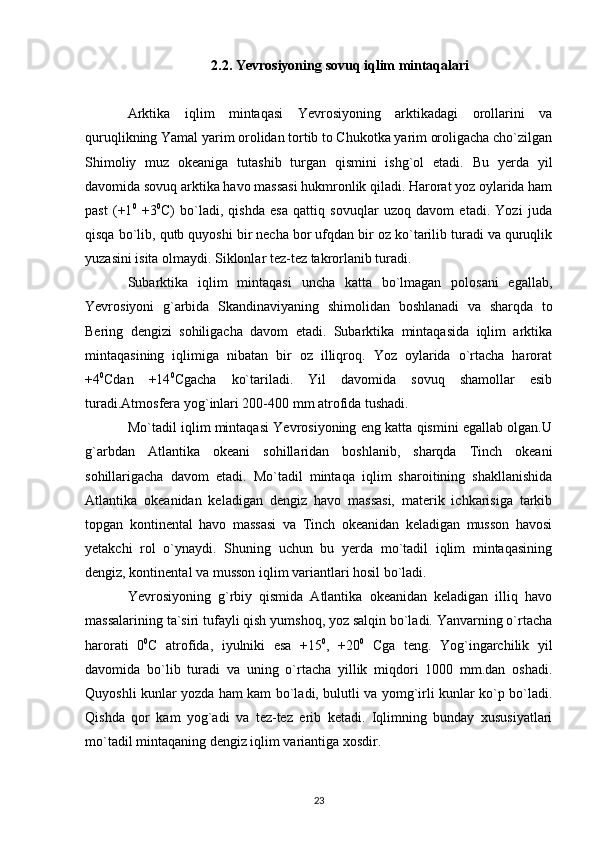 2.2. Yevrosiyoning  sovuq iqlim mintaqalari
Arktika   iqlim   mintaqasi   Yevrosiyoning   arktikadagi   orollarini   va
quruqlikning Yamal yarim orolidan tortib to Chukotka yarim oroligacha cho`zilgan
Shimoliy   muz   okeaniga   tutashib   turgan   qismini   ishg`ol   etadi.   Bu   yerda   yil
davomida sovuq arktika havo massasi hukmronlik qiladi. Harorat yoz oylarida ham
past   (+1 0
  +3 0
C)   bo`ladi,   qishda   esa   qattiq   sovuqlar   uzoq   davom   etadi.   Yozi   juda
qisqa bo`lib, qutb quyoshi bir necha bor ufqdan bir oz ko`tarilib turadi va quruqlik
yuzasini isita olmaydi. Siklonlar tez-tez takrorlanib turadi.
Subarktika   iqlim   mintaqasi   uncha   katta   bo`lmagan   polosani   egallab,
Yevrosiyoni   g`arbida   Skandinaviyaning   shimolidan   boshlanadi   va   sharqda   to
Bering   dengizi   sohiligacha   davom   etadi.   Subarktika   mintaqasida   iqlim   arktika
mintaqasining   iqlimiga   nibatan   bir   oz   illiqroq.   Yoz   oylarida   o`rtacha   harorat
+4 0
Cdan   +14 0
Cgacha   ko`tariladi.   Yil   davomida   sovuq   shamollar   esib
turadi.Atmosfera yog`inlari 200-400 mm atrofida tushadi.
Mo`tadil iqlim mintaqasi Yevrosiyoning eng katta qismini egallab olgan.U
g`arbdan   Atlantika   okeani   sohillaridan   boshlanib,   sharqda   Tinch   okeani
sohillarigacha   davom   etadi.   Mo`tadil   mintaqa   iqlim   sharoitining   shakllanishida
Atlantika   okeanidan   keladigan   dengiz   havo   massasi,   materik   ichkarisiga   tarkib
topgan   kontinental   havo   massasi   va   Tinch   okeanidan   keladigan   musson   havosi
yetakchi   rol   o`ynaydi.   Shuning   uchun   bu   yerda   mo`tadil   iqlim   mintaqasining
dengiz, kontinental va musson iqlim variantlari hosil bo`ladi.
Yevrosiyoning   g`rbiy   qismida   Atlantika   okeanidan   keladigan   illiq   havo
massalarining ta`siri tufayli qish yumshoq, yoz salqin bo`ladi. Yanvarning o`rtacha
harorati   0 0
C   atrofida,   iyulniki   esa   +15 0
,   +20 0
  Cga   teng.   Yog`ingarchilik   yil
davomida   bo`lib   turadi   va   uning   o`rtacha   yillik   miqdori   1000   mm.dan   oshadi.
Quyoshli kunlar yozda ham kam bo`ladi, bulutli va yomg`irli kunlar ko`p bo`ladi.
Qishda   qor   kam   yog`adi   va   tez-tez   erib   ketadi.   Iqlimning   bunday   xususiyatlari
mo`tadil mintaqaning dengiz iqlim variantiga xosdir.
23 