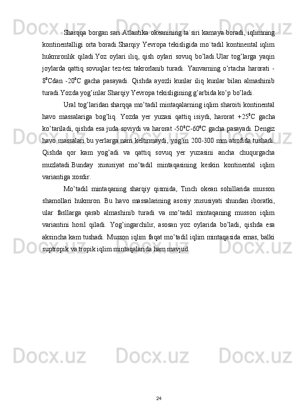 Sharqqa borgan sari Atlantika okeanining ta`siri kamaya boradi, iqlimning
kontinentalligi  orta boradi.Sharqiy  Yevropa tekisligida  mo`tadil  kontinental   iqlim
hukmronlik   qiladi.Yoz   oylari   iliq,   qish   oylari   sovuq   bo’ladi.Ular   tog’larga   yaqin
joylarda   qattiq   sovuqlar   tez-tez   takrorlanib   turadi.   Yanvarning   o’rtacha   harorati   -
8 0
Cdan   -20 0
C   gacha   pasayadi.   Qishda   ayozli   kunlar   iliq   kunlar   bilan   almashinib
turadi.Yozda yog’inlar Sharqiy Yevropa tekisligining g’arbida ko’p bo’ladi.
Ural tog’laridan sharqqa mo’tadil mintaqalarning iqlim sharoiti kontinental
havo   massalariga   bog’liq.   Yozda   yer   yuzasi   qattiq   isiydi,   harorat   +25 0
C   gacha
ko’tariladi, qishda esa juda soviydi va harorat -50 0
C-60 0
C gacha pasayadi. Dengiz
havo massalari bu yerlarga nam keltirmaydi, yog’in 200-300 mm atrofida tushadi.
Qishda   qor   kam   yog’adi   va   qattiq   sovuq   yer   yuzasini   ancha   chuqurgacha
muzlatadi.Bunday   xususiyat   mo’tadil   mintaqasining   keskin   kontinental   iqlim
variantiga xosdir.
Mo’tadil   mintaqaning   sharqiy   qismida,   Tinch   okean   sohillarida   musson
shamollari   hukmron.   Bu   havo   massalarining   asosiy   xususiyati   shundan   iboratki,
ular   fasllarga   qarab   almashinib   turadi   va   mo’tadil   mintaqaning   musson   iqlim
variantini   hosil   qiladi.   Yog’ingarchilir,   asosan   yoz   oylarida   bo’ladi,   qishda   esa
aksincha kam tushadi. Musson iqlim faqat mo’tadil iqlim mintaqasida emas, balki
suptropik va tropik iqlim mintaqalarida ham mavjud.
24 