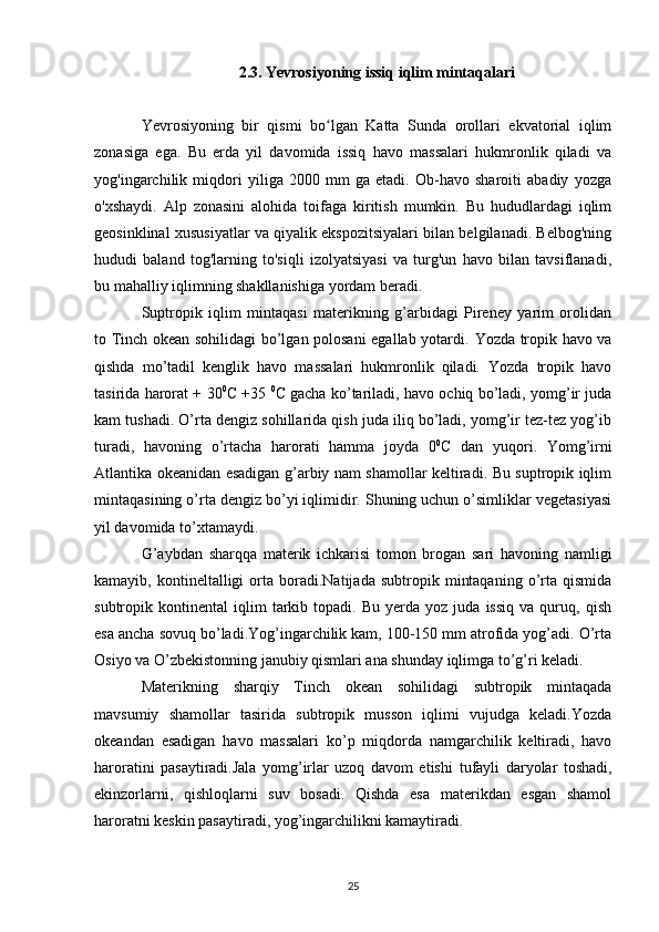 2.3.  Yevrosiyoning issiq iqlim mintaqalari
Yevrosiyoning   bir   qismi   bo lgan   Katta   Sunda   orollari   ekvatorial   iqlimʻ
zonasiga   ega.   Bu   erda   yil   davomida   issiq   havo   massalari   hukmronlik   qiladi   va
yog'ingarchilik   miqdori   yiliga   2000   mm   ga   etadi.   Ob-havo   sharoiti   abadiy   yozga
o'xshaydi.   Alp   zonasini   alohida   toifaga   kiritish   mumkin.   Bu   hududlardagi   iqlim
geosinklinal xususiyatlar va qiyalik ekspozitsiyalari bilan belgilanadi. Belbog'ning
hududi   baland   tog'larning   to'siqli   izolyatsiyasi   va   turg'un   havo   bilan   tavsiflanadi,
bu mahalliy iqlimning shakllanishiga yordam beradi.
Suptropik   iqlim   mintaqasi   materikning   g’arbidagi   Pireney   yarim   orolidan
to Tinch okean sohilidagi bo’lgan polosani egallab yotardi.   Yozda tropik havo va
qishda   mo’tadil   kenglik   havo   massalari   hukmronlik   qiladi.   Yozda   tropik   havo
tasirida harorat + 30 0
C +35  0
C gacha ko’tariladi, havo ochiq bo’ladi, yomg’ir juda
kam tushadi. O’rta dengiz sohillarida qish juda iliq bo’ladi, yomg’ir tez-tez yog’ib
turadi,   havoning   o’rtacha   harorati   hamma   joyda   0 0
C   dan   yuqori.   Yomg’irni
Atlantika okeanidan esadigan g’arbiy nam shamollar keltiradi. Bu suptropik iqlim
mintaqasining o’rta dengiz bo’yi iqlimidir. Shuning uchun o’simliklar vegetasiyasi
yil davomida to’xtamaydi.
G’aybdan   sharqqa   materik   ichkarisi   tomon   brogan   sari   havoning   namligi
kamayib,  kontineltalligi   orta   boradi.Natijada   subtropik   mintaqaning   o’rta   qismida
subtropik  kontinental   iqlim   tarkib   topadi.  Bu   yerda   yoz  juda   issiq   va   quruq,  qish
esa ancha sovuq bo’ladi.Yog’ingarchilik kam, 100-150 mm atrofida yog’adi. O’rta
Osiyo va O’zbekistonning janubiy qismlari ana shunday iqlimga to’g’ri keladi.
Materikning   sharqiy   Tinch   okean   sohilidagi   subtropik   mintaqada
mavsumiy   shamollar   tasirida   subtropik   musson   iqlimi   vujudga   keladi.Yozda
okeandan   esadigan   havo   massalari   ko’p   miqdorda   namgarchilik   keltiradi,   havo
haroratini   pasaytiradi.Jala   yomg’irlar   uzoq   davom   etishi   tufayli   daryolar   toshadi ,
ekinzorlarni,   qishloqlarni   suv   bosadi.   Qishda   esa   materikdan   esgan   shamol
haroratni keskin pasaytiradi, yog’ingarchilikni kamaytiradi.
25 