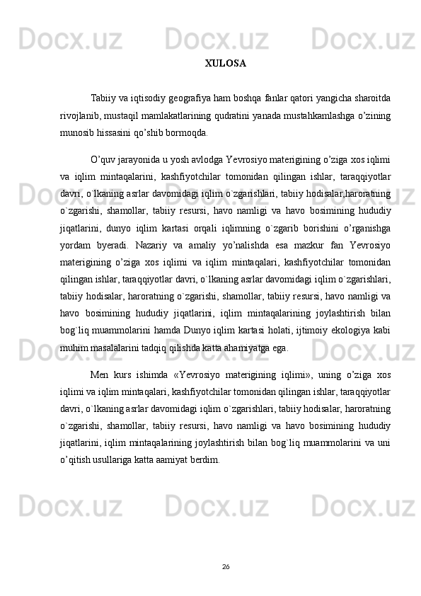 XULOSA
Tabiiy va iqtisodiy g е ografiya ham boshqa fanlar qatori yangicha sharoitda
rivojlanib, mustaqil mamlakatlarining qudratini yanada mustahkamlashga o’zining
munosib hissasini qo’shib bormoqda.
O’quv jarayonida u yosh avlodga Yevrosiyo materigining o’ziga xos iqlimi
va   iqlim   mintaqalarini,   kashfiyotchilar   tomonidan   qilingan   ishlar,   taraqqiyotlar
davri, o`lkaning asrlar davomidagi iqlim o`zgarishlari, tabiiy hodisalar,haroratning
o`zgarishi,   shamollar,   tabiiy   r е sursi,   havo   namligi   va   havo   bosimining   hududiy
jiqatlarini ,   dunyo   iqlim   kartasi   orqali   iqlimning   o`zgarib   borishini   o’rganishga
yordam   byeradi.   Nazariy   va   amaliy   yo’nalishda   esa   mazkur   fan   Yevrosiyo
materigining   o’ziga   xos   iqlimi   va   iqlim   mintaqalari,   kashfiyotchilar   tomonidan
qilingan ishlar, taraqqiyotlar davri, o`lkaning asrlar davomidagi iqlim o`zgarishlari,
tabiiy hodisalar, haroratning o`zgarishi, shamollar, tabiiy r е sursi, havo namligi va
havo   bosimining   hududiy   jiqatlarini,   iqlim   mintaqalarining   joylashtirish   bilan
bog`liq muammolarini hamda Dunyo iqlim kartasi  holati, ijtimoiy ekologiya kabi
muhim masalalarini tadqiq qilishda katta ahamiyatga ega.
M е n   kurs   ishimda   «Yevrosiyo   materigining   iqlimi»,   uning   o’ziga   xos
iqlimi va iqlim mintaqalari, kashfiyotchilar tomonidan qilingan ishlar, taraqqiyotlar
davri, o`lkaning asrlar davomidagi iqlim o`zgarishlari, tabiiy hodisalar, haroratning
o`zgarishi,   shamollar,   tabiiy   r е sursi,   havo   namligi   va   havo   bosimining   hududiy
jiqatlarini,  iqlim   mintaqalarining  joylashtirish   bilan  bog`liq  muammolarini   va  uni
o’qitish usullariga katta aamiyat berdim.
26 