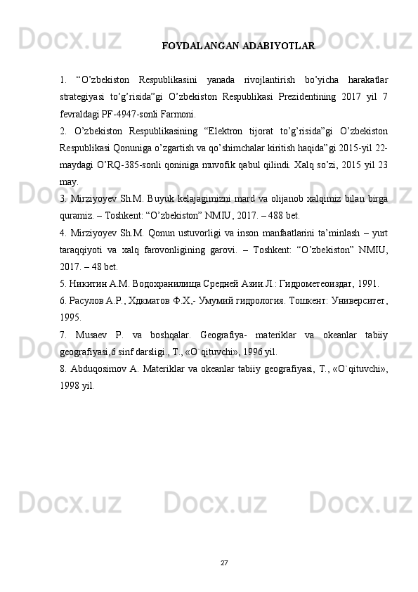 FOYDALANGAN ADABIYOTLAR
1.   “O’zbekiston   Respublikasini   yanada   rivojlantirish   bo’yicha   harakatlar
strategiyasi   to’g’risida”gi   O’zbekiston   Respublikasi   Prezidentining   2017   yil   7
fevraldagi PF-4947-sonli   Farmoni.
2.   O’zbekiston   Respublikasining   “Elektron   tijorat   to’g’risida”gi   O’zbekiston
Respublikasi Qonuniga o’zgartish va qo’shimchalar kiritish haqida”gi 2015-yil 22-
maydagi O’RQ-385-sonli qoniniga muvofik qabul qilindi. Xalq so’zi, 2015 yil 23
may.
3.  Mirziyoyev   Sh.M.   Buyuk   kelajagimizni   mard   va  olijanob   xalqimiz  bilan   birga
quramiz. – Toshkent: “O’zbekiston” NMIU, 2017. – 488 bet.
4.   Mirziyoyev   Sh.M.   Qonun   ustuvorligi   va   inson   manfaatlarini   ta’minlash   –   yurt
taraqqiyoti   va   xalq   farovonligining   garovi.   –   Toshkent:   “O’zbekiston”   NMIU,
2017. – 48 bet.
5. Никитин  A . M . Водохранилища Средней Азии.Л.: Гидрометеоиздат, 1991.
6. Расулов А.Р., Хдкматов Ф.Х,- Умумий гидрология. Тошкент: Университет,
1995.
7.   Musaev   P .   va   boshqalar .   Geografiya-   materiklar   va   okeanlar   tabiiy
geografiyasi,6 sinf darsligi., T., «O`qituvchi», 1996 yil.
8.  Abduqosimov   A.   Materiklar   va   okeanlar   tabiiy   geografiyasi,   T.,  «O`qituvchi»,
1998 yil.
27 