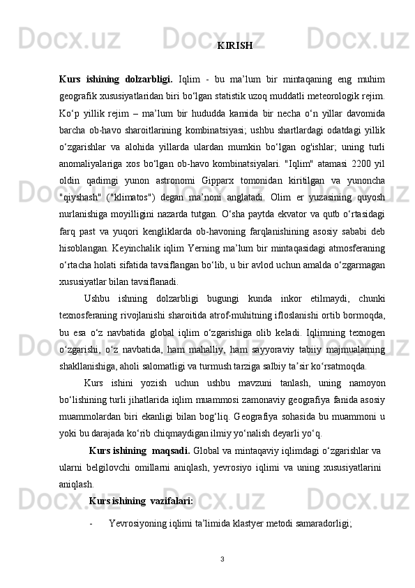 KIRISH
Kurs   ishining   dolzarbligi.   Iqlim   -   bu   ma’lum   bir   mintaqaning   eng   muhim
geografik xususiyatlaridan biri bo‘lgan statistik uzoq muddatli meteorologik rejim.
Ko‘p   yillik   rejim   –   ma’lum   bir   hududda   kamida   bir   necha   o‘n   yillar   davomida
barcha   ob-havo   sharoitlarining   kombinatsiyasi;   ushbu   shartlardagi   odatdagi   yillik
o‘zgarishlar   va   alohida   yillarda   ulardan   mumkin   bo‘lgan   og'ishlar;   uning   turli
anomaliyalariga   xos   bo‘lgan   ob-havo   kombinatsiyalari.   "Iqlim"   atamasi   2200   yil
oldin   qadimgi   yunon   astronomi   Gipparx   tomonidan   kiritilgan   va   yunoncha
"qiyshash"   ("klimatos")   degan   ma’noni   anglatadi.   Olim   er   yuzasining   quyosh
nurlanishiga moyilligini  nazarda tutgan. O‘sha paytda ekvator  va qutb o‘rtasidagi
farq   past   va   yuqori   kengliklarda   ob-havoning   farqlanishining   asosiy   sababi   deb
hisoblangan.  Keyinchalik  iqlim   Yerning ma’lum  bir  mintaqasidagi  atmosferaning
o‘rtacha holati sifatida tavsiflangan bo‘lib, u bir avlod uchun amalda o‘zgarmagan
xususiyatlar bilan tavsiflanadi.
Ushbu   ishning   dolzarbligi   bugungi   kunda   inkor   etilmaydi,   chunki
texnosferaning rivojlanishi sharoitida atrof-muhitning ifloslanishi ortib bormoqda,
bu   esa   o‘z   navbatida   global   iqlim   o‘zgarishiga   olib   keladi.   Iqlimning   texnogen
o zgarishi,   o z   navbatida,   ham   mahalliy,   ham   sayyoraviy   tabiiy   majmualarningʻ ʻ
shakllanishiga, aholi salomatligi va turmush tarziga salbiy ta sir ko rsatmoqda.	
ʼ ʻ
Kurs   ishini   yozish   uchun   ushbu   mavzuni   tanlash,   uning   namoyon
bo‘lishining turli jihatlarida iqlim muammosi zamonaviy geografiya fanida asosiy
muammolardan   biri   ekanligi   bilan   bog‘liq.   Geografiya   sohasida   bu   muammoni   u
yoki bu darajada ko‘rib chiqmaydigan ilmiy yo‘nalish deyarli yo‘q.
Kurs ishining   maqsadi.   Global va mintaqaviy iqlimdagi o‘zgarishlar va
ularni   belgilovchi   omillarni   aniqlash,   yevrosiyo   iqlimi   va   uning   xususiyatlarini
aniqlash.
Kurs ishining  vazifalari:
- Yevrosiyoning iqlimi  ta’limida klastyer metodi samaradorligi;
3