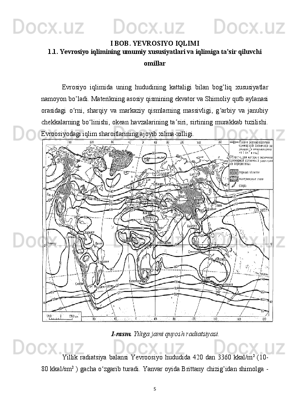 I BOB. YEVROSIYO IQLIMI
1.1. Yevrosiyo iqlimining umumiy xususiyatlari va iqlimiga ta’sir qiluvchi
omillar
Evrosiyo   iqlimida   uning   hududining   kattaligi   bilan   bog’liq   xususiyatlar
namoyon bo’ladi. Materikning asosiy qismining ekvator va Shimoliy qutb aylanasi
orasidagi   o rni,   sharqiy   va   markaziy   qismlarning   massivligi,   g arbiy   va   janubiyʻ ʻ
chekkalarning bo linishi, okean havzalarining ta siri, sirtining murakkab tuzilishi.	
ʻ ʼ
Evroosiyodagi iqlim sharoitlarining ajoyib xilma-xilligi.
1-rasm.  Yiliga jami quyosh radiatsiyasi.
Yillik  radiatsiya   balansi   Yevroosiyo   hududida  420   dan   3360  kkal/m 2
  (10-
80 kkal/sm 2
  ) gacha o zgarib turadi. Yanvar oyida Brittany chizig’idan shimolga -	
ʻ
5 