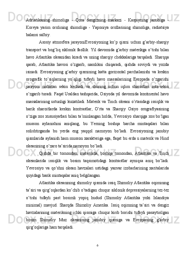 Adriatikaning   shimoliga   -   Qora   dengizning   markazi   -   Kaspiyning   janubiga   -
Koreya   yarim   orolining   shimoliga   -   Yaponiya   orollarining   shimoliga,   radiatsiya
balansi salbiy.
Asosiy   atmosfera   jarayoniEvrosiyoning   ko’p   qismi   uchun   g’arbiy-sharqiy
transport va bog’liq siklonik faollik.   Yil davomida g’arbiy materikga o’tishi bilan
havo Atlantika okeanidan kiradi va uning sharqiy chekkalariga tarqaladi. Sharqqa
qarab,   Atlantika   havosi   o’zgarib,   namlikni   chiqaradi,   qishda   soviydi   va   yozda
isinadi.   Evrosiyoning   g’arbiy   qismining   katta   gorizontal   parchalanishi   va   keskin
orografik   to’siqlarning   yo’qligi   tufayli   havo   massalarining   Evropada   o’zgarishi
jarayoni   nisbatan   sekin   kechadi   va   shuning   uchun   iqlim   sharoitlari   asta-sekin
o’zgarib turadi. Faqat Uraldan tashqarida, Osiyoda yil davomida kontinental havo
massalarining ustunligi kuzatiladi. Materik va Tinch okeani o’rtasidagi issiqlik va
barik   sharoitlarda   keskin   kontrastlar,   O rta   va   Sharqiy   Osiyo   orografiyasiningʻ
o ziga xos xususiyatlari bilan ta minlangan holda, Yevrosiyo sharqiga xos bo lgan	
ʻ ʼ ʻ
musson   aylanishini   aniqlang,   bu   Yerning   boshqa   barcha   mintaqalari   bilan
solishtirganda   bu   yerda   eng   yaqqol   namoyon   bo ladi.   Evrosiyoning   janubiy	
ʻ
qismlarida aylanish ham musson xarakteriga ega, faqat bu erda u materik va Hind
okeanining o’zaro ta’sirida namoyon bo’ladi.
Qishda   bir   tomondan,   materikda,   boshqa   tomondan,   Atlantika   va   Tinch
okeanlarida   issiqlik   va   bosim   taqsimotidagi   kontrastlar   ayniqsa   aniq   bo’ladi.
Yevrosiyo   va   qo shni   okean   havzalari   ustidagi   yanvar   izobarlarining   xaritalarida	
ʻ
quyidagi barik mintaqalar aniq belgilangan.
Atlantika okeanining shimoliy qismida issiq Shimoliy Atlantika oqimining
ta’siri va qirg’oqlardan ko’chib o’tadigan chuqur siklonik depressiyalarning tez-tez
o’tishi   tufayli   past   bosimli   yopiq   hudud   (Shimoliy   Atlantika   yoki   Islandiya
minimal)   mavjud.   Sharqda   Shimoliy   Amerika.   Issiq   oqimning   ta’siri   va   dengiz
havzalarining materikning ichki  qismiga chuqur kirib borishi  tufayli  pasaytirilgan
bosim   Shimoliy   Muz   okeanining   janubiy   qismiga   va   Evropaning   g’arbiy
qirg’oqlariga ham tarqaladi.
6 