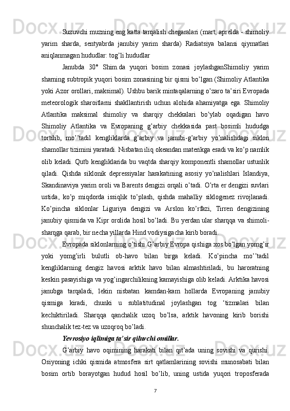 Suzuvchi muzning eng katta tarqalish chegaralari (mart, aprelda - shimoliy
yarim   sharda,   sentyabrda   janubiy   yarim   sharda)   Radiatsiya   balansi   qiymatlari
aniqlanmagan hududlar: tog’li hududlar
Janubda   30°   Shim.da   yuqori   bosim   zonasi   joylashganShimoliy   yarim
sharning subtropik yuqori bosim zonasining bir qismi bo’lgan (Shimoliy Atlantika
yoki Azor orollari, maksimal). Ushbu barik mintaqalarning o’zaro ta’siri Evropada
meteorologik   sharoitlarni   shakllantirish   uchun   alohida   ahamiyatga   ega.   Shimoliy
Atlantika   maksimal   shimoliy   va   sharqiy   chekkalari   bo’ylab   oqadigan   havo
Shimoliy   Atlantika   va   Evropaning   g’arbiy   chekkasida   past   bosimli   hududga
tortilib,   mo’’tadil   kengliklarda   g’arbiy   va   janubi-g’arbiy   yo’nalishdagi   siklon
shamollar tizimini yaratadi. Nisbatan iliq okeandan materikga esadi va ko’p namlik
olib keladi. Qutb kengliklarida bu vaqtda sharqiy komponentli shamollar ustunlik
qiladi.   Qishda   siklonik   depressiyalar   harakatining   asosiy   yo’nalishlari   Islandiya,
Skandinaviya yarim oroli va Barents dengizi orqali o’tadi. O’rta er dengizi suvlari
ustida,   ko’p   miqdorda   issiqlik   to’plash,   qishda   mahalliy   siklogenez   rivojlanadi.
Ko’pincha   siklonlar   Liguriya   dengizi   va   Arslon   ko’rfazi,   Tirren   dengizining
janubiy qismida va Kipr orolida hosil bo’ladi. Bu yerdan ular sharqqa va shimoli-
sharqga qarab, bir necha yillarda Hind vodiysigacha kirib boradi.
Evropada siklonlarning o’tishi G’arbiy Evropa qishiga xos bo’lgan yomg’ir
yoki   yomg’irli   bulutli   ob-havo   bilan   birga   keladi.   Ko’pincha   mo’’tadil
kengliklarning   dengiz   havosi   arktik   havo   bilan   almashtiriladi,   bu   haroratning
keskin pasayishiga va yog’ingarchilikning kamayishiga olib keladi. Arktika havosi
janubga   tarqaladi,   lekin   nisbatan   kamdan-kam   hollarda   Evropaning   janubiy
qismiga   kiradi,   chunki   u   sublatitudinal   joylashgan   tog   ‘tizmalari   bilan
kechiktiriladi.   Sharqqa   qanchalik   uzoq   bo’lsa,   arktik   havoning   kirib   borishi
shunchalik tez-tez va uzoqroq bo’ladi.
Yevrosiyo  iqlimiga ta’sir qiluvchi omillar .
G’arbiy   havo   oqimining   harakati   bilan   qit’ada   uning   sovishi   va   qurishi.
Osiyoning   ichki   qismida   atmosfera   sirt   qatlamlarining   sovishi   munosabati   bilan
bosim   ortib   borayotgan   hudud   hosil   bo’lib,   uning   ustida   yuqori   troposferada
7 