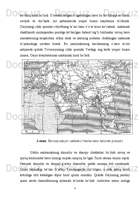 bo’shliq hosil bo’ladi. G’arbdan kelgan o’zgartirilgan havo bu bo’shliqqa so’riladi,
soviydi   va   cho’kadi,   sirt   qatlamlarida   yuqori   bosim   maydonini   to’ldiradi.
Osiyoning ichki qismlari relyefining ta’siri ham o’z ta’sirini ko’rsatadi:  maksimal
shakllanish  mintaqasidan  janubga ko’tarilgan baland tog’li  tuzilmalar  sovuq  havo
massalarining   tarqalishini   oldini   oladi   va   ularning   nisbatan   cheklangan   makonda
to’planishiga   yordam   beradi.   Bu   jarayonlarning   barchasining   o zaro   ta siriʻ ʼ
natijasida   qishda   Yevrosiyoning   ichki   qismida   Yerdagi   eng   katta   yuqori   bosim
zonasi, Osiyo kvazstatsionar maksimali hosil bo ladi.	
ʻ  
2-rasm.  Yevrosiyoda yer sathida o rtacha havo harorati (yanvar).
ʻ
Ushbu   maksimalning   shimoliy   va   sharqiy   chekkalari   bo’ylab   sovuq   va
quruq kontinental havo hozirgi vaqtda issiqroq bo’lgan Tinch okeani tomon oqadi.
Natijada   shimoliy   va   shimoli-g’arbiy   shamollar   qishki   musson   deb   nomlanadi.
Osiyo   balandligi   ba’zan   G’arbiy   Yevropagacha   cho’zilgan,   u   erda   qattiq   sovib
ketishiga   olib   keladigan   shpur   hosil   qilishi   mumkin.   Qishda   Osiyoning   janubiy
qismi   savdo   shamollarining   aylanishi   ta’sirida   bo’ladi.   Arabiston   yarim   oroliga
8 