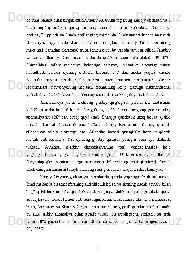 qo shni Sahara bilan birgalikda Shimoliy Atlantika tog ining sharqiy chekkasi va uʻ ʻ
bilan   bog liq   bo lgan   quruq   shimoliy   shamollar   ta sir   ko rsatadi.   Shri-Lanka	
ʻ ʻ ʼ ʻ
orolida, Filippinda va Sunda orollarining shimolida Hindustan va Indochina ustida
shimoliy-sharqiy   savdo   shamoli   hukmronlik   qiladi,   shimoliy   Tinch   okeanining
maksimal qismidan ekvatorial truba tomon oqib, bu vaqtda janubga siljidi. Janubiy
va   Janubi-Sharqiy   Osiyo   mamlakatlarida   qishki   musson   deb   ataladi.   39-40°C.
Shimolidagi   salbiy   radiatsiya   balansiga   qaramay,   Atlantika   okeaniga   tutash
hududlarda   yanvar   oyining   o’rtacha   harorati   0°C   dan   ancha   yuqori,   chunki
Atlantika   havosi   qishda   nisbatan   issiq   havo   massasi   hisoblanadi.   Yanvar
izotermalari   Yevrosiyoning   mo’tadil   zonasining   ko p   qismiga   submeridional	
ʻ
yo nalishda cho ziladi va faqat Yenisey sharqida sub-kenglik yo nalishini oladi.	
ʻ ʻ ʻ
Skandinaviya   yarim   orolining   g arbiy   qirg og ida   yanvar   nol   izotermasi	
ʻ ʻ ʻ
70°   Shim.gacha   ko tarilib,   o rta   kenglikdagi   qishki   haroratning   eng   yuqori   ijobiy	
ʻ ʻ
anomaliyasini   (20°   dan   ortiq)   qayd   etadi.   Sharqqa   qanchalik   uzoq   bo’lsa,   qishki
o’rtacha   harorat   shunchalik   past   bo’ladi.   Xorijiy   Evropaning   sharqiy   qismida
allaqachon   salbiy   qiymatga   ega.   Atlantika   havosi   quruqlikka   katta   miqdorda
namlik   olib   keladi,   u   Yevropaning   g’arbiy   qismida   yomg’ir   yoki   qor   shaklida
tushadi.   Ayniqsa,   g’arbiy   ekspozitsiyaning   tog’   yonbag’irlarida   ko’p
yog’ingarchiliklar   yog’adi.   Qishki   siklon   yog’inlari   O’rta   er   dengizi   sohillari   va
Osiyoning g’arbiy mintaqalariga ham xosdir. Materikning ichki qismlarida frontal
faollikning zaiflashishi tufayli ularning soni g’arbdan sharqqa keskin kamayadi.
Xorijiy   Osiyoning   aksariyat   qismlarida   qishda   yog’ingarchilik   bo’lmaydi.
Ichki makonda bu atmosferaning antisiklonik holati va sirtning kuchli sovishi bilan
bog’liq. Materikning sharqiy chekkasida yog’ingarchilikning yo’qligi sababi quruq
sovuq havoni okean tomon olib boradigan kontinental mussondir. Shu munosabat
bilan,   Markaziy   va   Sharqiy   Osiyo   qishki   haroratning   pastligi   bilan   ajralib   turadi,
bu   aniq   salbiy   anomaliya   bilan   ajralib   turadi,   bu   tropikgacha   seziladi,   bu   erda
harorat 0°C gacha tushishi mumkin. Shimolda yanvarning o rtacha temperaturasi -	
ʻ
20, -25°C.
9 