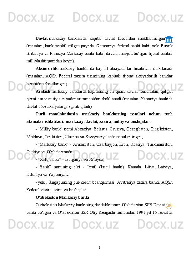 Davlat   markaziy   banklarida   kapital   davlat   hisobidan   shakllantirilgan
(masalan, bank tashkil etilgan paytida, Germaniya federal banki kabi, yoki Buyuk
Britaniya va Fransiya Markaziy banki kabi, davlat, mavjud bo‘lgan tijorat bankni
milliylashtirganidan keyin).
Aksionerlik   markaziy   banklarda   kapital   aksiyadorlar   hisobidan   shakllanadi
(masalan,   AQSh   Federal   zaxira   tizimining   kapitali   tijorat   aksiyadorlik   banklar
hisobidan shakllangan).
Aralash   markaziy   banklarda   kapitalning   bir   qismi   davlat   tomonidan,   qolgan
qismi esa xususiy aksiyadorlar tomonidan shakllanadi (masalan, Yaponiya bankida
davlat 55% aksiyalarga egalik qiladi).
Turli   mamlakatlarda   markaziy   banklarning   nomlari   uchun   turli
atamalar ishlatiladi: markaziy, davlat, zaxira, milliy va boshqalar:
 “Milliy bank” nomi Abxaziya, Belarus, Gruziya, Qozog‘iston, Qirg‘iziston,
Moldova, Tojikiston, Ukraina va Shveysariyalarda qabul qilingan;
 “Markaziy  bank”  -  Armaniston,  Ozarbayjon,  Eron,  Rossiya,   Turkmaniston,
Turkiya va O‘zbekistonda;
 “Xalq banki” – Bolgariya va Xitoyda;
 “Bank”   nomining   o‘zi   -   Isroil   (Isroil   banki),   Kanada,   Litva,   Latviya,
Estoniya va Yaponiyada;
 yoki,   Singapurning   pul-kredit   boshqarmasi,   Avstraliya   zaxira   banki,   AQSh
Federal zaxira tizimi va boshqalar.
O‘zbekiston Markaziy banki
O‘zbekiston Markaziy bankining dastlabki nomi O‘zbekiston SSR Davlat
banki bo‘lgan va O‘zbekiston SSR Oliy Kengashi tomonidan 1991 yil 15 fevralda
9 