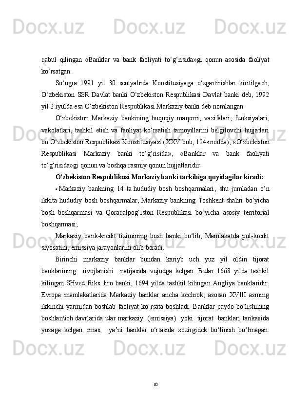 qabul   qilingan   «Banklar   va   bank   faoliyati   to‘g‘risida»gi   qonun   asosida   faoliyat
ko‘rsatgan.
So‘ngra   1991   yil   30   sentyabrda   Konstitusiyaga   o‘zgartirishlar   kiritilgach,
O‘zbekiston  SSR  Davlat  banki   O‘zbekiston   Respublikasi  Davlat   banki   deb,  1992
yil 2 iyulda esa O‘zbekiston Respublikasi Markaziy banki deb nomlangan.
O‘zbekiston   Markaziy   bankining   huquqiy   maqomi,   vazifalari,   funksiyalari,
vakolatlari,   tashkil   etish   va   faoliyat   ko‘rsatish   tamoyillarini   belgilovchi   hujjatlari
bu O‘zbekiston Respublikasi Konstitusiyasi (XXV bob, 124-modda),   «O‘zbekiston
Respublikasi   Markaziy   banki   to‘g‘risida» ,   «Banklar   va   bank   faoliyati
to‘g‘risida»gi qonun va boshqa rasmiy qonun hujjatlaridir.
O‘zbekiston Respublikasi Markaziy banki tarkibiga quyidagilar kiradi:
 Markaziy   bankning   14   ta   hududiy   bosh   boshqarmalari ,   shu   jumladan   o‘n
ikkita   hududiy   bosh   boshqarmalar,   Markaziy   bankning   Toshkent   shahri   bo‘yicha
bosh   boshqarmasi   va   Qoraqalpog‘iston   Respublikasi   bo‘yicha   asosiy   territorial
boshqarmasi;
Markaziy   bank-kredit   tizimining   bosh   banki   bo‘lib,   Mamlakatda   pul-kredit
siyosatini, emissiya jarayonlarini olib boradi.
Birinchi   markaziy   banklar   bundan   kariyb   uch   yuz   yil   oldin   tijorat
banklarining     rivojlanishi     natijasida   vujudga   kelgan.   Bular   1668   yilda   tashkil
kilingan   SHved   Riks   Jiro   banki,   1694   yilda   tashkil   kilingan   Angliya   banklaridir.
Evropa   mamlakatlarida   Markaziy   banklar   ancha   kechrok,   asosan   XVIII   asrning
ikkinchi   yarmidan  boshlab   faoliyat   ko‘rsata   boshladi.   Banklar   paydo   bo‘lishining
boshlan\ich davrlarida ular markaziy   (emissiya)   yoki   tijorat   banklari tarikasida
yuzaga   kelgan   emas,     ya’ni   banklar   o‘rtasida   xozirgidek   bo‘linish   bo‘lmagan.
10 