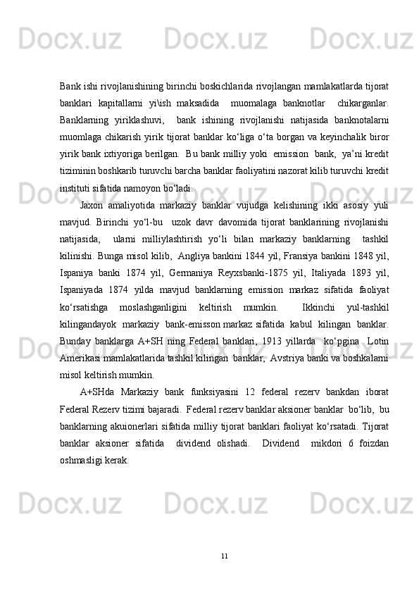 Bank ishi rivojlanishining birinchi boskichlarida rivojlangan mamlakatlarda tijorat
banklari   kapitallarni   yi\ish   maksadida     muomalaga   banknotlar     chikarganlar.
Banklarning   yiriklashuvi,     bank   ishining   rivojlanishi   natijasida   banknotalarni
muomlaga chikarish  yirik tijorat   banklar  ko‘liga o‘ta  borgan  va keyinchalik  biror
yirik bank ixtiyoriga berilgan.   Bu bank milliy yoki   emission   bank,   ya’ni kredit
tiziminin boshkarib turuvchi barcha banklar faoliyatini nazorat kilib turuvchi kredit
instituti sifatida namoyon bo‘ladi.
Jaxon   amaliyotida   markaziy   banklar   vujudga   kelishining   ikki   asosiy   yuli
mavjud.   Birinchi   yo‘l-bu     uzok   davr   davomida   tijorat   banklarining   rivojlanishi
natijasida,     ularni   milliylashtirish   yo‘li   bilan   markaziy   banklarning     tashkil
kilinishi. Bunga misol kilib,   Angliya bankini 1844 yil, Fransiya bankini 1848 yil,
Ispaniya   banki   1874   yil,   Germaniya   Reyxsbanki-1875   yil,   Italiyada   1893   yil,
Ispaniyada   1874   yilda   mavjud   banklarning   emission   markaz   sifatida   faoliyat
ko‘rsatishga   moslashganligini   keltirish   mumkin.     Ikkinchi   yul-tashkil
kilingandayok   markaziy   bank-emisson markaz sifatida   kabul   kilingan   banklar.
Bunday   banklarga   A+SH   ning   Federal   banklari,   1913   yillarda     ko‘pgina     Lotin
Amerikasi mamlakatlarida tashkil kilingan  banklar,  Avstriya banki va boshkalarni
misol keltirish mumkin.
A+SHda   Markaziy   bank   funksiyasini   12   federal   rezerv   bankdan   iborat
Federal Rezerv tizimi bajaradi.  Federal rezerv banklar aksioner banklar  bo‘lib,  bu
banklarning akuionerlari  sifatida milliy tijorat  banklari  faoliyat  ko‘rsatadi. Tijorat
banklar   aksioner   sifatida     dividend   olishadi.     Dividend     mikdori   6   foizdan
oshmasligi kerak.
11 