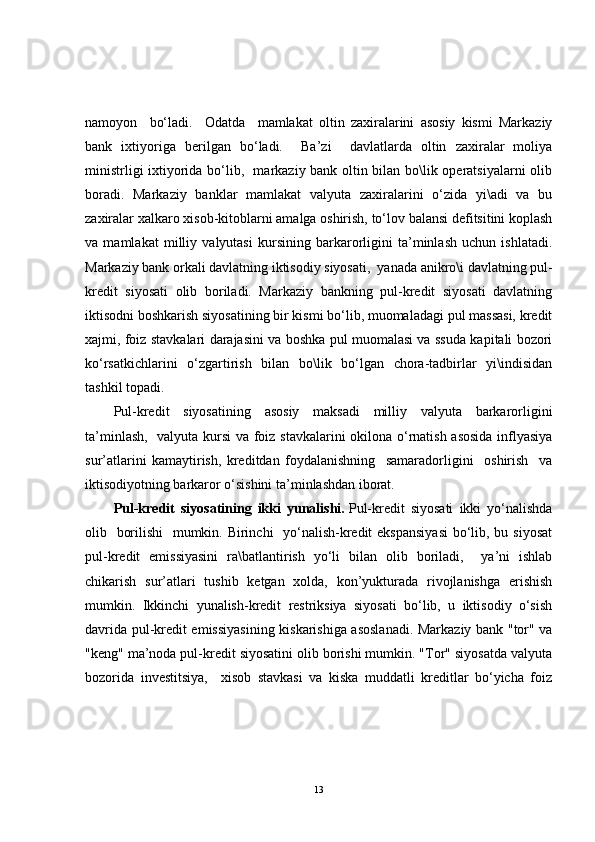 namoyon     bo‘ladi.     Odatda     mamlakat   oltin   zaxiralarini   asosiy   kismi   Markaziy
bank   ixtiyoriga   berilgan   bo‘ladi.     Ba’zi     davlatlarda   oltin   zaxiralar   moliya
ministrligi ixtiyorida bo‘lib,   markaziy bank oltin bilan bo\lik operatsiyalarni  olib
boradi.   Markaziy   banklar   mamlakat   valyuta   zaxiralarini   o‘zida   yi\adi   va   bu
zaxiralar xalkaro xisob-kitoblarni amalga oshirish, to‘lov balansi defitsitini koplash
va   mamlakat   milliy   valyutasi   kursining   barkarorligini   ta’minlash   uchun   ishlatadi.
Markaziy bank orkali davlatning iktisodiy siyosati,  yanada anikro\i davlatning pul-
kredit   siyosati   olib   boriladi.   Markaziy   bankning   pul-kredit   siyosati   davlatning
iktisodni boshkarish siyosatining bir kismi bo‘lib, muomaladagi pul massasi, kredit
xajmi, foiz stavkalari darajasini va boshka pul muomalasi va ssuda kapitali bozori
ko‘rsatkichlarini   o‘zgartirish   bilan   bo\lik   bo‘lgan   chora-tadbirlar   yi\indisidan
tashkil topadi.
Pul-kredit   siyosatining   asosiy   maksadi   milliy   valyuta   barkarorligini
ta’minlash,   valyuta kursi  va foiz stavkalarini okilona o‘rnatish asosida  inflyasiya
sur’atlarini   kamaytirish,   kreditdan   foydalanishning     samaradorligini     oshirish     va
iktisodiyotning barkaror o‘sishini ta’minlashdan iborat. 
Pul-kredit   siyosatining   ikki   yunalishi.   Pul-kredit   siyosati   ikki   yo‘nalishda
olib   borilishi    mumkin. Birinchi    yo‘nalish-kredit  ekspansiyasi  bo‘lib, bu siyosat
pul-kredit   emissiyasini   ra\batlantirish   yo‘li   bilan   olib   boriladi,     ya’ni   ishlab
chikarish   sur’atlari   tushib   ketgan   xolda,   kon’yukturada   rivojlanishga   erishish
mumkin.   Ikkinchi   yunalish-kredit   restriksiya   siyosati   bo‘lib,   u   iktisodiy   o‘sish
davrida pul-kredit emissiyasining kiskarishiga asoslanadi. Markaziy bank "tor" va
"keng" ma’noda pul-kredit siyosatini olib borishi mumkin. "Tor" siyosatda valyuta
bozorida   investitsiya,     xisob   stavkasi   va   kiska   muddatli   kreditlar   bo‘yicha   foiz
13 