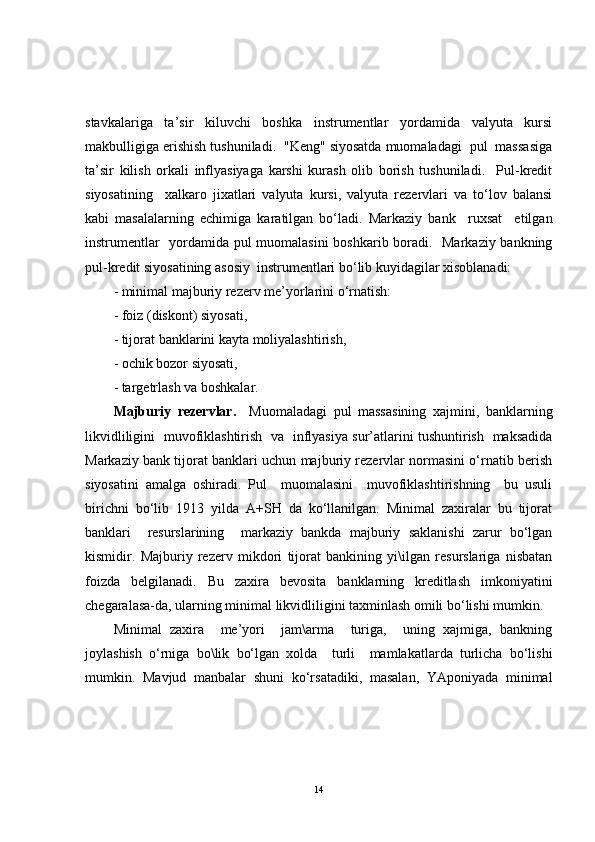 stavkalariga   ta’sir   kiluvchi   boshka   instrumentlar   yordamida   valyuta   kursi
makbulligiga erishish tushuniladi.  "Keng" siyosatda muomaladagi  pul  massasiga
ta’sir   kilish   orkali   inflyasiyaga   karshi   kurash   olib   borish   tushuniladi.     Pul-kredit
siyosatining     xalkaro   jixatlari   valyuta   kursi,   valyuta   rezervlari   va   to‘lov   balansi
kabi   masalalarning   echimiga   karatilgan   bo‘ladi.   Markaziy   bank     ruxsat     etilgan
instrumentlar   yordamida pul muomalasini boshkarib boradi.   Markaziy bankning
pul-kredit siyosatining asosiy  instrumentlari bo‘lib kuyidagilar xisoblanadi:
- minimal majburiy rezerv me’yorlarini o‘rnatish:
- foiz (diskont) siyosati,
- tijorat banklarini kayta moliyalashtirish,
- ochik bozor siyosati,
- targetrlash va boshkalar.
Majburiy   rezervlar.     Muomaladagi   pul   massasining   xajmini,   banklarning
likvidliligini   muvofiklashtirish   va   inflyasiya sur’atlarini tushuntirish   maksadida
Markaziy bank tijorat banklari uchun majburiy rezervlar normasini o‘rnatib berish
siyosatini   amalga   oshiradi.   Pul     muomalasini     muvofiklashtirishning     bu   usuli
birichni   bo‘lib   1913   yilda   A+SH   da   ko‘llanilgan.   Minimal   zaxiralar   bu   tijorat
banklari     resurslarining     markaziy   bankda   majburiy   saklanishi   zarur   bo‘lgan
kismidir.   Majburiy   rezerv   mikdori   tijorat   bankining   yi\ilgan   resurslariga   nisbatan
foizda   belgilanadi.   Bu   zaxira   bevosita   banklarning   kreditlash   imkoniyatini
chegaralasa-da, ularning minimal likvidliligini taxminlash omili bo‘lishi mumkin.
Minimal   zaxira     me’yori     jam\arma     turiga,     uning   xajmiga,   bankning
joylashish   o‘rniga   bo\lik   bo‘lgan   xolda     turli     mamlakatlarda   turlicha   bo‘lishi
mumkin.   Mavjud   manbalar   shuni   ko‘rsatadiki,   masalan,   YAponiyada   minimal
14 