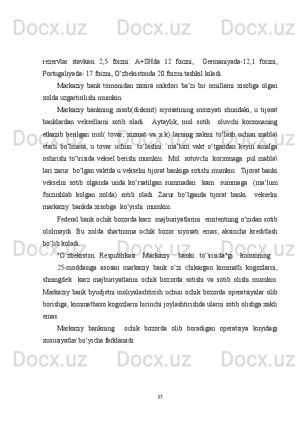 rezervlar   stavkasi   2,5   foizni:   A+SHda   12   foizni,     Germaniyada-12,1   foizni,
Portugaliyada- 17 foizni, O‘zbekistonda 20 foizni tashkil kiladi.
Markaziy   bank   tomonidan   zaxira   mikdori   ba’zi   bir   omillarni   xisobga   olgan
xolda uzgartirilishi mumkin.
Markaziy   bankning   xisob(diskont)   siyosatining   moxiyati   shundaki,   u   tijorat
banklardan   veksellarni   sotib   oladi.     Aytaylik,   mol   sotib     oluvchi   korxonaning
etkazib   berilgan   mol(   tovar,   xizmat   va   x.k)   larning   xakini   to‘lash   uchun   mabla\
etarli   bo‘lmasa,   u   tovar   uchun     to‘lashni     ma’lum   vakt   o‘tgandan   keyin   amalga
oshirishi to‘\risida veksel berishi mumkin.   Mol   sotuvchi   korxonaga   pul mabla\
lari zarur  bo‘lgan vaktda u vekselni tijorat bankiga sotishi mumkin.  Tijorat banki
vekselni   sotib   olganda   unda   ko‘rsatilgan   summadan     kam     summaga     (ma’lum
foizushlab   kolgan   xolda)   sotib   oladi.   Zarur   bo‘lganda   tijorat   banki     vekselni
markaziy  bankda xisobga  ko‘yishi  mumkin.  
Federal bank ochik bozorda karz   majburiyatlarini   emitentning o‘zidan sotib
ololmaydi.   Bu   xolda   shartnoma   ochik   bozor   siyosati   emas,   aksincha   kreditlash
bo‘lib koladi.
"O‘zbekiston   Respublikasi    Markaziy     banki   to‘\risida"gi    konunning 
25-moddasiga   asosan   markaziy   bank   o‘zi   chikargan   kimmatli   kogozlarni,
shningdek     karz   majburiyatlarini   ochik   bozorda   sotishi   va   sotib   olishi   mumkin.
Markaziy bank byudjetni  moliyalashtirish  uchun ochik bozorda operatsiyalar  olib
borishga, kimmatbaxo kogozlarni birinchi joylashtirishda ularni sotib olishga xakli
emas.
Markaziy   bankning     ochik   bozorda   olib   boradigan   operatsiya   kuyidagi
xususiyatlar bo‘yicha farklanadi:
15 