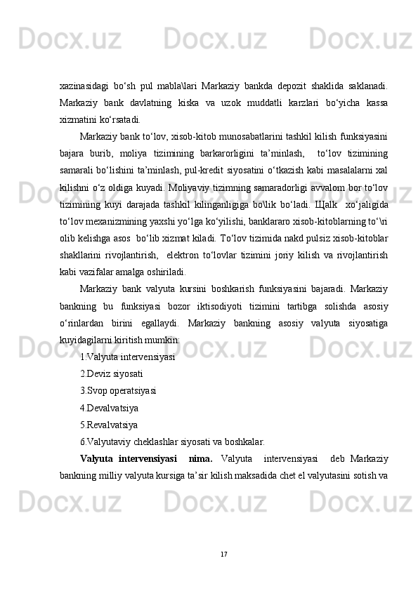 xazinasidagi   bo‘sh   pul   mabla\lari   Markaziy   bankda   depozit   shaklida   saklanadi.
Markaziy   bank   davlatning   kiska   va   uzok   muddatli   karzlari   bo‘yicha   kassa
xizmatini ko‘rsatadi.
Markaziy bank to‘lov, xisob-kitob munosabatlarini tashkil kilish funksiyasini
bajara   burib,   moliya   tizimining   barkarorligini   ta’minlash,     to‘lov   tizimining
samarali bo‘lishini ta’minlash, pul-kredit siyosatini  o‘tkazish kabi masalalarni xal
kilishni o‘z oldiga kuyadi. Moliyaviy tizimning samaradorligi avvalom bor to‘lov
tizimining   kuyi   darajada   tashkil   kilinganligiga   bo\lik   bo‘ladi.   Щ alk     xo‘jaligida
to‘lov mexanizmining yaxshi yo‘lga ko‘yilishi, banklararo xisob-kitoblarning to‘\ri
olib kelishga asos  bo‘lib xizmat kiladi. To‘lov tizimida nakd pulsiz xisob-kitoblar
shakllarini   rivojlantirish,     elektron   to‘lovlar   tizimini   joriy   kilish   va   rivojlantirish
kabi vazifalar amalga oshiriladi.
Markaziy   bank   valyuta   kursini   boshkarish   funksiyasini   bajaradi.   Markaziy
bankning   bu   funksiyasi   bozor   iktisodiyoti   tizimini   tartibga   solishda   asosiy
o‘rinlardan   birini   egallaydi.   Markaziy   bankning   asosiy   valyuta   siyosatiga
kuyidagilarni kiritish mumkin:
1.Valyuta intervensiyasi
2.Deviz siyosati
3.Svop operatsiyasi
4.Devalvatsiya
5.Revalvatsiya
6.Valyutaviy cheklashlar siyosati va boshkalar.
Valyuta   intervensiyasi     nima.     Valyuta     intervensiyasi     deb   Markaziy
bankning milliy valyuta kursiga ta’sir kilish maksadida chet el valyutasini sotish va
17 