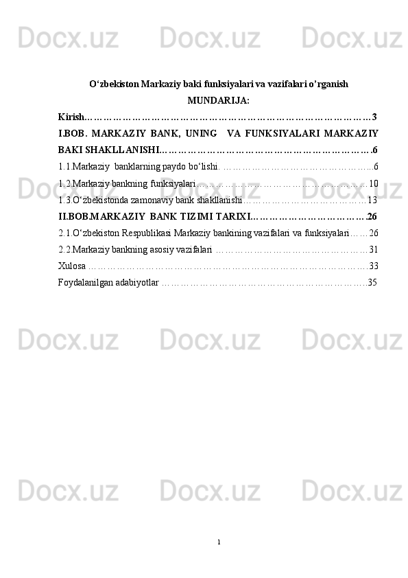 O‘zbekiston Markaziy baki funksiyalari va vazifalari o’rganish
MUNDARIJA:
Kirish………………………………………………………………………………3
I.BOB.   MARKAZIY   BANK,   UNING     VA   FUNKSIYALARI   MARKAZIY
BAKI SHAKLLANISHI………………………………………………………….6
1.1.Markaziy  banklarning paydo bo‘lishi. ………………………………………...6
1.2.Markaziy bankning funksiyalari………………………………………………10
1.3.O‘zbekistonda zamonaviy bank shakllanishi…………………………………13
II.BOB.MARKAZIY  BANK TIZIMI TARIXI……………………………….26
2.1.O‘zbekiston Respublikasi Markaziy bankining vazifalari va funksiyalari……26
2.2.Markaziy bankning asosiy vazifalari …………………………………………31
Xulosa …………………………………………………………………………….33
Foydalanilgan adabiyotlar ………………………………………………………..35
1 