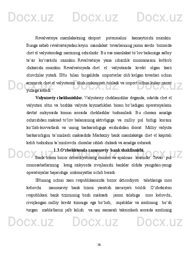 Revalvatsiya   mamlakatning   eksport     potensialini     kamaytirishi   mumkin.
Bunga sabab revalvatsiyadan keyin  mamlakat  tovarlarining jaxon savdo  bozorida
chet el valyutasidagi narxining oshishidir. Bu esa mamlakat to‘lov balansiga salbiy
ta’sir     ko‘rsatishi     mumkin.   Revalvatsiya     yana     ishsizlik     muommasini     keltirib
chikarishi   mumkin.   Revalvatsiyada   chet     el     valyutasida     kredit     olgan     karz
oluvchilar  yutadi. SHu   bilan   birgalikda   importerlar  olib kelgan tovarlari  uchun
arzonrok chet el valyutasini olish imkoniyati tu\iladi va import uchun kulay muxit
yuzaga keladi. 
Valyutaviy cheklanishlar.   Valyutaviy cheklanishlar deganda, odatda chet el
valyutasi   oltin   va   boshka   valyuta   kiymatliklari   bioan   bo‘ladigan   operatsiyalarni
davlat   mikyosida   konun   asosida   cheklashlar   tushuniladi.   Bu   chorani   amalga
oshirishdan maksad to‘lov balansining aktivligiga   va   milliy   pul   birligi   kursini
ko‘llab-kuvvatlash   va   uning   barkarorligiga   erishishdan   iborat.   Milliy   valyuta
barkarorligini   ta’minlash   maksadida   Markaziy   bank   mamlakatga   chet   el   kapitali
kelib tushishini ta’minlovchi choralar ishlab chikadi va amalga oshiradi.
1.3.O‘zbekistonda zamonaviy  bank shakllanishi.
Bank  tizimi  bozor  iktisodiyotining  muxim  va  ajralmas    kismidir. Tovar     pul
munosabatlarining     keng   mikyosda   rivojlanishi   banklar   oldida   yangidan-yangi
operatsiyalar bajarishga  imkoniyatlar ochib beradi.
SHuning   uchun   xam   respublikamizda   bozor   iktisodiyoti     talablariga   mos
keluvchi     zamonaviy   bank   tizimi   yaratish   zaruriyati   tu\ildi.   O‘zbekiston
respublikasi   bank   tizimining   bosh   maksadi     jaxon   talabiga     mos   keluvchi,
rivojlangan   milliy   kredit   tizimiga   ega   bo‘lish,     xujaliklar   va   axolining     bo‘sh
turgan     mabla\larini   jalb   kilish     va   uni   samarali   taksimlash   asosida   axolining
20 
