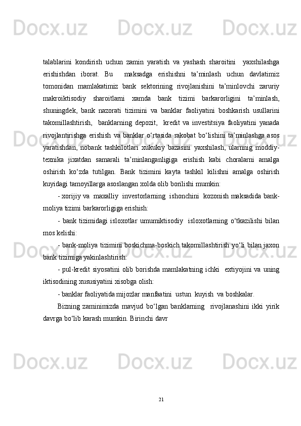 talablarini   kondirish   uchun   zamin   yaratish   va   yashash   sharoitini     yaxshilashga
erishishdan   iborat.   Bu     maksadga   erishishni   ta’minlash   uchun   davlatimiz
tomonidan   mamlakatimiz   bank   sektorining   rivojlanishini   ta’minlovchi   zaruriy
makroiktisodiy   sharoitlarni   xamda   bank   tizimi   barkarorligini   ta’minlash,
shuningdek,   bank   nazorati   tizimini   va   banklar   faoliyatini   boshkarish   usullarini
takomillashtirish,     banklarning   depozit,     kredit   va   investitsiya   faoliyatini   yanada
rivojlantirishga   erishish   va   banklar   o‘rtasida   rakobat   bo‘lishini   ta’minlashga   asos
yaratishdan,   nobank   tashkilotlari   xukukiy   bazasini   yaxshilash,   ularnnig   moddiy-
texnika   jixatdan   samarali   ta’minlanganligiga   erishish   kabi   choralarni   amalga
oshirish   ko‘zda   tutilgan.   Bank   tizimini   kayta   tashkil   kilishni   amalga   oshirish
kuyidagi tamoyillarga asoslangan xolda olib borilishi mumkin:
- xorijiy va  maxalliy  investorlarning  ishonchini  kozonish maksadida bank-
moliya tizimi barkarorligiga erishish:
-   bank   tizimidagi   isloxotlar   umumiktisodiy     isloxotlarning   o‘tkazilishi   bilan
mos kelishi:
- bank-moliya tizimini boskichma-boskich takomillashtirish yo‘li bilan jaxon
bank tizimiga yakinlashtirish:
- pul-kredit  siyosatini  olib borishda mamlakatning ichki    extiyojini  va uning
iktisodining xususiyatini xisobga olish:
- banklar faoliyatida mijozlar manfaatini  ustun  kuyish  va boshkalar.
Bizning   zaminimizda   mavjud   bo‘lgan   banklarning     rivojlanashini   ikki   yirik
davrga bo‘lib karash mumkin. Birinchi davr 
21 