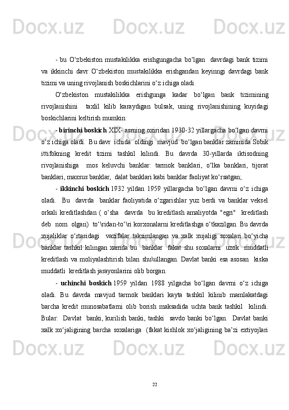 -   bu   O‘zbekiston   mustakilikka   erishgungacha   bo‘lgan     davrdagi   bank   tizimi
va   ikkinchi   davr   O‘zbekiston   mustakilikka   erishgandan   keyinngi   davrdagi   bank
tizimi va uning rivojlanish boskichlarini o‘z ichiga oladi.
O‘zbekiston   mustakilikka   erishgunga   kadar   bo‘lgan   bank   tizimining
rivojlanishini     taxlil   kilib   karaydigan   bulsak,   uning   rivojlanishining   kuyidagi
boskichlarini keltirish mumkin: 
-  birinchi boskich  XIX- asrning oxiridan 1930-32 yillargacha bo‘lgan davrni
o‘z ichiga oladi.  Bu davr  ichida  oldingi  mavjud  bo‘lgan banklar zaminida Sobik
ittifokning   kredit   tizimi   tashkil   kilindi.   Bu   davrda   30-yillarda   iktisodning
rivojlanishiga     mos   keluvchi   banklar:   tarmok   banklari,   o‘lka   banklari,   tijorat
banklari, maxsus banklar,  dalat banklari kabi banklar faoliyat ko‘rsatgan;
-   ikkinchi   boskich   1932   yildan   1959   yillargacha   bo‘lgan   davrni   o‘z   ichiga
oladi.     Bu     davrda     banklar   faoliyatida   o‘zgarishlar   yuz   berdi   va   banklar   veksel
orkali   kreditlashdan   (   o‘sha     davrda     bu   kreditlash   amaliyotda   "egri"     kreditlash
deb  nom  olgan)  to‘\ridan-to‘\ri korxonalarni kreditlashga o‘tkazilgan. Bu davrda
xujaliklar   o‘rtasidagi     vazifalar   taksimlangan   va   xalk   xujaligi   soxalari   bo‘yicha
banklar   tashkil   kilingan   xamda   bu     banklar     fakat   shu   soxalarni     uzok     muddatli
kreditlash   va   moliyalashtirish   bilan   shu\ullangan.   Davlat   banki   esa   asosan     kiska
muddatli  kreditlash jarayonlarini olib borgan.
-   uchinchi   boskich   1959   yildan   1988   yilgacha   bo‘lgan   davrni   o‘z   ichiga
oladi.   Bu   davrda   mavjud   tarmok   banklari   kayta   tashkil   kilinib   mamlakatdagi
barcha   kredit   munosabatlarni   olib   borish   maksadida   uchta   bank   tashkil     kilindi.
Bular:     Davlat     banki,   kurilish   banki,   tashki     savdo   banki   bo‘lgan.     Davlat   banki
xalk xo‘jaligining barcha  soxalariga   (fakat  kishlok  xo‘jaligining  ba’zi  extiyojlari
22 
