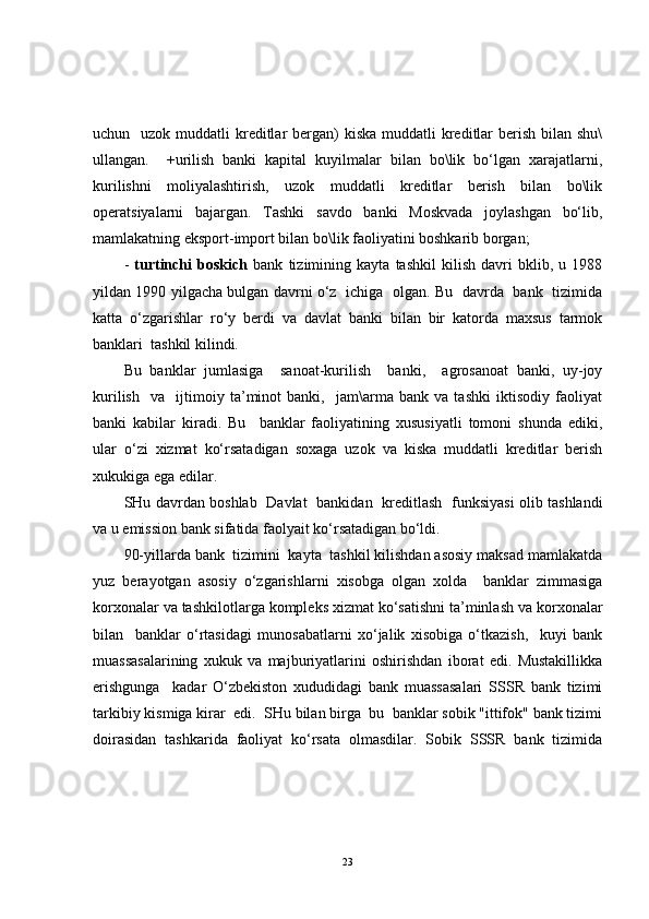 uchun   uzok muddatli  kreditlar  bergan)  kiska muddatli  kreditlar  berish  bilan  shu\
ullangan.     +urilish   banki   kapital   kuyilmalar   bilan   bo\lik   bo‘lgan   xarajatlarni,
kurilishni   moliyalashtirish,   uzok   muddatli   kreditlar   berish   bilan   bo\lik
operatsiyalarni   bajargan.   Tashki   savdo   banki   Moskvada   joylashgan   bo‘lib,
mamlakatning eksport-import bilan bo\lik faoliyatini boshkarib borgan;
-   turtinchi   boskich   bank   tizimining   kayta   tashkil   kilish   davri   bklib,   u   1988
yildan 1990 yilgacha bulgan davrni o‘z   ichiga   olgan. Bu   davrda   bank   tizimida
katta   o‘zgarishlar   ro‘y   berdi   va   davlat   banki   bilan   bir   katorda   maxsus   tarmok
banklari  tashkil kilindi.
Bu   banklar   jumlasiga     sanoat-kurilish     banki,     agrosanoat   banki,   uy-joy
kurilish     va     ijtimoiy   ta’minot   banki,     jam\arma   bank   va   tashki   iktisodiy   faoliyat
banki   kabilar   kiradi.   Bu     banklar   faoliyatining   xususiyatli   tomoni   shunda   ediki,
ular   o‘zi   xizmat   ko‘rsatadigan   soxaga   uzok   va   kiska   muddatli   kreditlar   berish
xukukiga ega edilar.
SHu davrdan boshlab   Davlat   bankidan   kreditlash   funksiyasi olib tashlandi
va u emission bank sifatida faolyait ko‘rsatadigan bo‘ldi.
90-yillarda bank  tizimini  kayta  tashkil kilishdan asosiy maksad mamlakatda
yuz   berayotgan   asosiy   o‘zgarishlarni   xisobga   olgan   xolda     banklar   zimmasiga
korxonalar va tashkilotlarga kompleks xizmat ko‘satishni ta’minlash va korxonalar
bilan     banklar   o‘rtasidagi   munosabatlarni   xo‘jalik   xisobiga   o‘tkazish,     kuyi   bank
muassasalarining   xukuk   va   majburiyatlarini   oshirishdan   iborat   edi.   Mustakillikka
erishgunga     kadar   O‘zbekiston   xududidagi   bank   muassasalari   SSSR   bank   tizimi
tarkibiy kismiga kirar  edi.  SHu bilan birga  bu  banklar sobik "ittifok" bank tizimi
doirasidan   tashkarida   faoliyat   ko‘rsata   olmasdilar.   Sobik   SSSR   bank   tizimida
23 