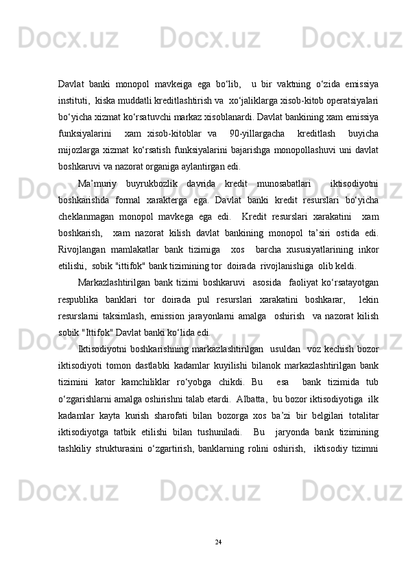 Davlat   banki   monopol   mavkeiga   ega   bo‘lib,     u   bir   vaktning   o‘zida   emissiya
instituti,  kiska muddatli kreditlashtirish va  xo‘jaliklarga xisob-kitob operatsiyalari
bo‘yicha xizmat ko‘rsatuvchi markaz xisoblanardi. Davlat bankining xam emissiya
funksiyalarini     xam   xisob-kitoblar   va     90-yillargacha     kreditlash     buyicha
mijozlarga   xizmat   ko‘rsatish   funksiyalarini   bajarishga   monopollashuvi   uni   davlat
boshkaruvi va nazorat organiga aylantirgan edi.
Ma’muriy   buyrukbozlik   davrida   kredit   munosabatlari     iktisodiyotni
boshkarishda   formal   xarakterga   ega.   Davlat   banki   kredit   resurslari   bo‘yicha
cheklanmagan   monopol   mavkega   ega   edi.     Kredit   resurslari   xarakatini     xam
boshkarish,     xam   nazorat   kilish   davlat   bankining   monopol   ta’siri   ostida   edi.
Rivojlangan   mamlakatlar   bank   tizimiga     xos     barcha   xususiyatlarining   inkor
etilishi,  sobik "ittifok" bank tizimining tor  doirada  rivojlanishiga  olib keldi.
Markazlashtirilgan   bank   tizimi   boshkaruvi     asosida     faoliyat   ko‘rsatayotgan
respublika   banklari   tor   doirada   pul   resurslari   xarakatini   boshkarar,     lekin
resurslarni   taksimlash,   emission   jarayonlarni   amalga     oshirish     va   nazorat   kilish
sobik "Ittifok" Davlat banki ko‘lida edi.
Iktisodiyotni   boshkarishning  markazlashtirilgan   usuldan     voz kechish   bozor
iktisodiyoti   tomon   dastlabki   kadamlar   kuyilishi   bilanok   markazlashtirilgan   bank
tizimini   kator   kamchiliklar   ro‘yobga   chikdi.   Bu     esa     bank   tizimida   tub
o‘zgarishlarni amalga oshirishni talab etardi.  Albatta,  bu bozor iktisodiyotiga  ilk
kadamlar   kayta   kurish   sharofati   bilan   bozorga   xos   ba’zi   bir   belgilari   totalitar
iktisodiyotga   tatbik   etilishi   bilan   tushuniladi.     Bu     jaryonda   bank   tizimining
tashkiliy   strukturasini   o‘zgartirish,   banklarning   rolini   oshirish,     iktisodiy   tizimni
24 