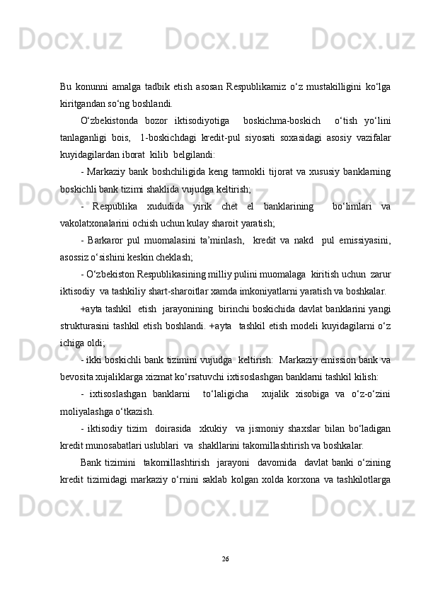 Bu   konunni   amalga   tadbik   etish   asosan   Respublikamiz   o‘z   mustakilligini   ko‘lga
kiritgandan so‘ng boshlandi.
O‘zbekistonda   bozor   iktisodiyotiga     boskichma-boskich     o‘tish   yo‘lini
tanlaganligi   bois,     1-boskichdagi   kredit-pul   siyosati   soxasidagi   asosiy   vazifalar
kuyidagilardan iborat  kilib  belgilandi:
-   Markaziy   bank   boshchiligida   keng   tarmokli   tijorat   va   xususiy   banklarning
boskichli bank tizimi shaklida vujudga keltirish;
-   Respublika   xududida   yirik   chet   el   banklarining     bo‘limlari   va
vakolatxonalarini ochish uchun kulay sharoit yaratish;
-   Barkaror   pul   muomalasini   ta’minlash,     kredit   va   nakd     pul   emissiyasini,
asossiz o‘sishini keskin cheklash;
- O‘zbekiston Respublikasining milliy pulini muomalaga  kiritish uchun  zarur
iktisodiy  va tashkiliy shart-sharoitlar xamda imkoniyatlarni yaratish va boshkalar.
+ayta tashkil   etish   jarayonining   birinchi boskichida davlat banklarini yangi
strukturasini  tashkil  etish  boshlandi.  +ayta   tashkil  etish  modeli   kuyidagilarni   o‘z
ichiga oldi;
- ikki boskichli bank tizimini vujudga   keltirish:   Markaziy emission bank va
bevosita xujaliklarga xizmat ko‘rsatuvchi ixtisoslashgan banklarni tashkil kilish:
-   ixtisoslashgan   banklarni     to‘laligicha     xujalik   xisobiga   va   o‘z-o‘zini
moliyalashga o‘tkazish.
-   iktisodiy   tizim     doirasida     xkukiy     va   jismoniy   shaxslar   bilan   bo‘ladigan
kredit munosabatlari uslublari  va  shakllarini takomillashtirish va boshkalar.
Bank   tizimini     takomillashtirish     jarayoni     davomida     davlat   banki   o‘zining
kredit   tizimidagi   markaziy   o‘rnini   saklab   kolgan   xolda   korxona   va   tashkilotlarga
26 