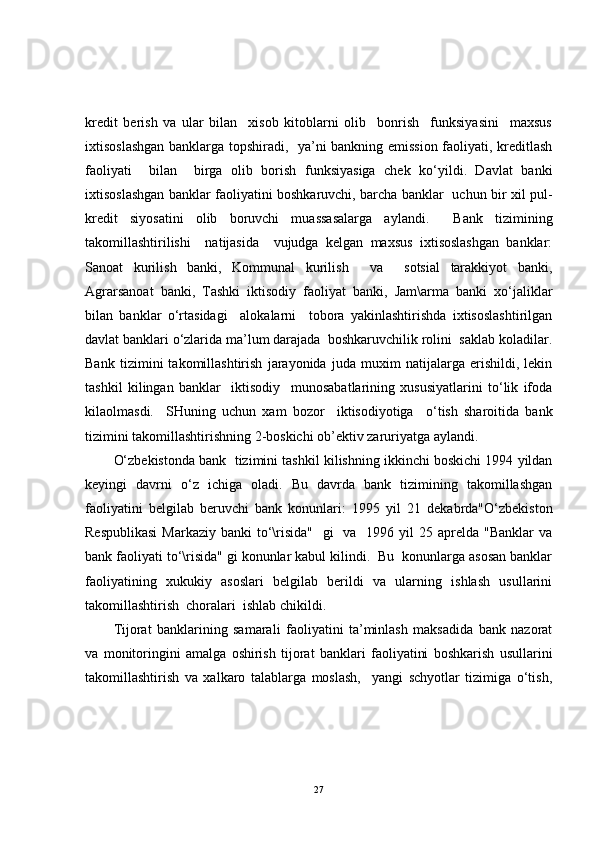 kredit   berish   va   ular   bilan     xisob   kitoblarni   olib     bonrish     funksiyasini     maxsus
ixtisoslashgan banklarga topshiradi,   ya’ni bankning emission faoliyati, kreditlash
faoliyati     bilan     birga   olib   borish   funksiyasiga   chek   ko‘yildi.   Davlat   banki
ixtisoslashgan banklar faoliyatini boshkaruvchi, barcha banklar   uchun bir xil pul-
kredit   siyosatini   olib   boruvchi   muassasalarga   aylandi.     Bank   tizimining
takomillashtirilishi     natijasida     vujudga   kelgan   maxsus   ixtisoslashgan   banklar:
Sanoat   kurilish   banki,   Kommunal   kurilish     va     sotsial   tarakkiyot   banki,
Agrarsanoat   banki,   Tashki   iktisodiy   faoliyat   banki,   Jam\arma   banki   xo‘jaliklar
bilan   banklar   o‘rtasidagi     alokalarni     tobora   yakinlashtirishda   ixtisoslashtirilgan
davlat banklari o‘zlarida ma’lum darajada  boshkaruvchilik rolini  saklab koladilar.
Bank   tizimini   takomillashtirish   jarayonida   juda   muxim   natijalarga   erishildi,   lekin
tashkil   kilingan   banklar     iktisodiy     munosabatlarining   xususiyatlarini   to‘lik   ifoda
kilaolmasdi.     SHuning   uchun   xam   bozor     iktisodiyotiga     o‘tish   sharoitida   bank
tizimini takomillashtirishning 2-boskichi ob’ektiv zaruriyatga aylandi.
O‘zbekistonda bank  tizimini tashkil kilishning ikkinchi boskichi 1994 yildan
keyingi   davrni   o‘z   ichiga   oladi.   Bu   davrda   bank   tizimining   takomillashgan
faoliyatini   belgilab   beruvchi   bank   konunlari:   1995   yil   21   dekabrda"O‘zbekiston
Respublikasi  Markaziy  banki  to‘\risida"    gi    va    1996 yil  25 aprelda "Banklar  va
bank faoliyati to‘\risida" gi konunlar kabul kilindi.  Bu  konunlarga asosan banklar
faoliyatining   xukukiy   asoslari   belgilab   berildi   va   ularning   ishlash   usullarini
takomillashtirish  choralari  ishlab chikildi.
Tijorat   banklarining   samarali   faoliyatini   ta’minlash   maksadida   bank   nazorat
va   monitoringini   amalga   oshirish   tijorat   banklari   faoliyatini   boshkarish   usullarini
takomillashtirish   va   xalkaro   talablarga   moslash,     yangi   schyotlar   tizimiga   o‘tish,
27 