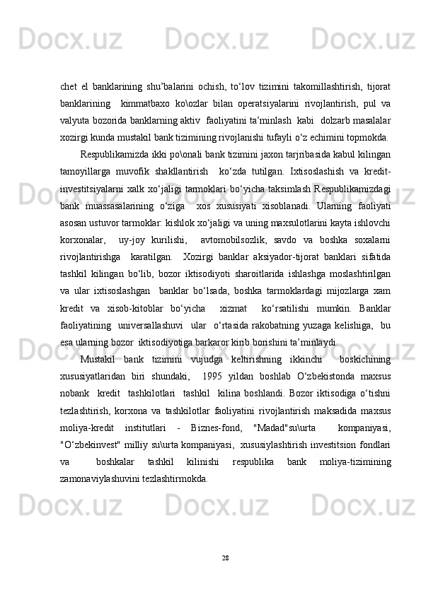 chet   el   banklarining   shu’balarini   ochish,   to‘lov   tizimini   takomillashtirish,   tijorat
banklarining     kimmatbaxo   ko\ozlar   bilan   operatsiyalarini   rivojlantirish,   pul   va
valyuta bozorida banklarning aktiv  faoliyatini ta’minlash  kabi  dolzarb masalalar
xozirgi kunda mustakil bank tizimining rivojlanishi tufayli o‘z echimini topmokda.
Respublikamizda ikki po\onali bank tizimini jaxon tarjribasida kabul kilingan
tamoyillarga   muvofik   shakllantirish     ko‘zda   tutilgan.   Ixtisoslashish   va   kredit-
investitsiyalarni   xalk   xo‘jaligi   tarmoklari   bo‘yicha   taksimlash   Respublikamizdagi
bank   muassasalarining   o‘ziga     xos   xususiyati   xisoblanadi.   Ularning   faoliyati
asosan ustuvor tarmoklar: kishlok xo‘jaligi va uning maxsulotlarini kayta ishlovchi
korxonalar,     uy-joy   kurilishi,     avtomobilsozlik,   savdo   va   boshka   soxalarni
rivojlantirishga     karatilgan.     Xozirgi   banklar   aksiyador-tijorat   banklari   sifatida
tashkil   kilingan   bo‘lib,   bozor   iktisodiyoti   sharoitlarida   ishlashga   moslashtirilgan
va   ular   ixtisoslashgan     banklar   bo‘lsada,   boshka   tarmoklardagi   mijozlarga   xam
kredit   va   xisob-kitoblar   bo‘yicha     xizmat     ko‘rsatilishi   mumkin.   Banklar
faoliyatining     universallashuvi     ular     o‘rtasida   rakobatning   yuzaga   kelishiga,     bu
esa ularning bozor  iktisodiyotiga barkaror kirib borishini ta’minlaydi.
Mustakil   bank   tizimini   vujudga   keltirishning   ikkinchi     boskichining
xususiyatlaridan   biri   shundaki,     1995   yildan   boshlab   O‘zbekistonda   maxsus
nobank     kredit     tashkilotlari     tashkil     kilina   boshlandi.   Bozor   iktisodiga   o‘tishni
tezlashtirish,   korxona   va   tashkilotlar   faoliyatini   rivojlantirish   maksadida   maxsus
moliya-kredit   institutlari   -   Biznes-fond,   "Madad"su\urta     kompaniyasi,
"O‘zbekinvest" milliy su\urta kompaniyasi,   xususiylashtirish investitsion fondlari
va     boshkalar   tashkil   kilinishi   respublika   bank   moliya-tizimining
zamonaviylashuvini tezlashtirmokda.
28 