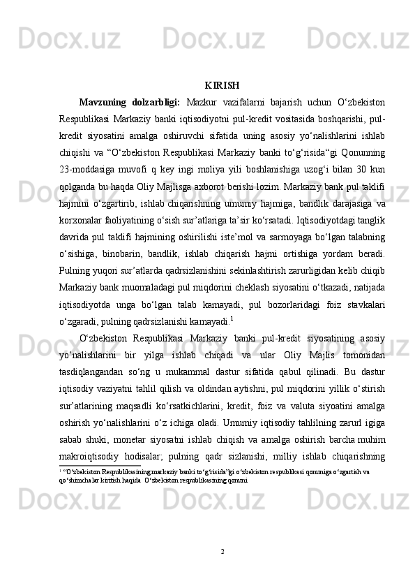 KIRISH
Mavzuning   dolzarbligi:   Mazkur   vazifalarni   bajarish   uchun   O‘zbekiston
Respublikasi   Markaziy   banki   iqtisodiyotni   pul-kredit   vositasida   boshqarishi,   pul-
kredit   siyosatini   amalga   oshiruvchi   sifatida   uning   asosiy   yo‘nalishlarini   ishlab
chiqishi   va   “O‘zbekiston   Respublikasi   Markaziy   banki   to‘g‘risida“gi   Qonunning
23-moddasiga   muvofi   q   key   ingi   moliya   yili   boshlanishiga   uzog‘i   bilan   30   kun
qolganda bu haqda Oliy Majlisga axborot berishi lozim. Markaziy bank pul taklifi
hajmini   o‘zgartirib,   ishlab   chiqarishning   umumiy   hajmiga ,   bandlik   darajasiga   va
korxonalar faoliyatining o‘sish sur’atlariga ta’sir ko‘rsatadi. Iqtisodiyotdagi tanglik
davrida   pul   taklifi   hajmining   oshirilishi   iste’mol   va   sarmoyaga   bo‘lgan   talabning
o‘sishiga,   binobarin,   bandlik,   ishlab   chiqarish   hajmi   ortishiga   yordam   beradi.
Pulning yuqori sur’atlarda qadrsizlanishini sekinlashtirish zarurligidan kelib chiqib
Markaziy bank muomaladagi pul miqdorini cheklash siyosatini o‘tkazadi, natijada
iqtisodiyotda   unga   bo‘lgan   talab   kamayadi,   pul   bozorlaridagi   foiz   stavkalari
o‘zgaradi, pulning qadrsizlanishi kamayadi. 1
O‘zbekiston   Respublikasi   Markaziy   banki   pul-kredit   siyosatining   asosiy
yo‘nalishlarini   bir   yilga   ishlab   chiqadi   va   ular   Oliy   Majlis   tomonidan
tasdiqlangandan   so‘ng   u   mukammal   dastur   sifatida   qabul   qilinadi.   Bu   dastur
iqtisodiy vaziyatni  tahlil  qilish va oldindan aytishni, pul  miqdorini  yillik o‘stirish
sur’atlarining   maqsadli   ko‘rsatkichlarini,   kredit,   foiz   va   valuta   siyoatini   amalga
oshirish  yo‘nalishlarini   o‘z   ichiga  oladi.  Umumiy  iqtisodiy   tahlilning  zarurl   igiga
sabab   shuki,   monetar   siyosatni   ishlab   chiqish   va   amalga   oshirish   barcha   muhim
makroiqtisodiy   hodisalar ;   pulning   qadr   sizlanishi,   milliy   ishlab   chiqarishning
1
 “O‘zbekiston Respublikasining markaziy banki to‘g‘risida”gi o‘zbekiston respublikasi qonuniga o‘zgartish va 
qo‘shimchalar kiritish haqida  O‘zbekiston respublikasining qonuni
2 
