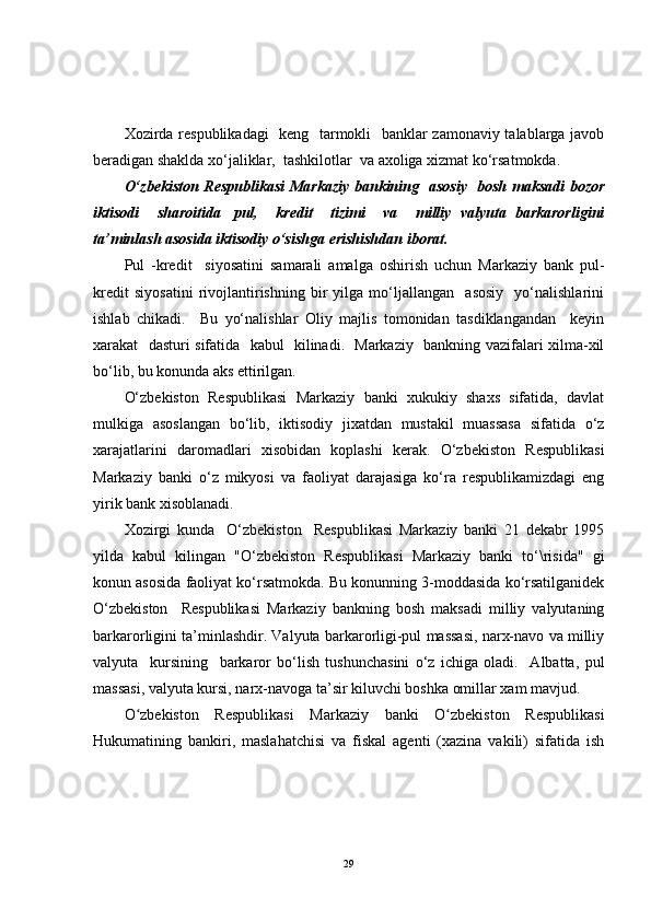 Xozirda respublikadagi    keng   tarmokli   banklar zamonaviy talablarga javob
beradigan shaklda xo‘jaliklar,  tashkilotlar  va axoliga xizmat ko‘rsatmokda.
O‘zbekiston Respublikasi Markaziy bankining   asosiy   bosh maksadi bozor
iktisodi     sharoitida     pul,     kredit     tizimi     va     milliy   valyuta   barkarorligini
ta’minlash asosida iktisodiy o‘sishga erishishdan iborat.
Pul   -kredit     siyosatini   samarali   amalga   oshirish   uchun   Markaziy   bank   pul-
kredit   siyosatini   rivojlantirishning   bir   yilga   mo‘ljallangan     asosiy     yo‘nalishlarini
ishlab   chikadi.     Bu   yo‘nalishlar   Oliy   majlis   tomonidan   tasdiklangandan     keyin
xarakat   dasturi sifatida   kabul   kilinadi.   Markaziy   bankning vazifalari xilma-xil
bo‘lib, bu konunda aks ettirilgan.
O‘zbekiston   Respublikasi   Markaziy   banki   xukukiy   shaxs   sifatida,   davlat
mulkiga   asoslangan   bo‘lib,   iktisodiy   jixatdan   mustakil   muassasa   sifatida   o‘z
xarajatlarini   daromadlari   xisobidan   koplashi   kerak.   O‘zbekiston   Respublikasi
Markaziy   banki   o‘z   mikyosi   va   faoliyat   darajasiga   ko‘ra   respublikamizdagi   eng
yirik bank xisoblanadi.
Xozirgi   kunda     O‘zbekiston     Respublikasi   Markaziy   banki   21   dekabr   1995
yilda   kabul   kilingan   "O‘zbekiston   Respublikasi   Markaziy   banki   to‘\risida"   gi
konun asosida faoliyat ko‘rsatmokda. Bu konunning 3-moddasida ko‘rsatilganidek
O‘zbekiston     Respublikasi   Markaziy   bankning   bosh   maksadi   milliy   valyutaning
barkarorligini ta’minlashdir. Valyuta barkarorligi-pul massasi, narx-navo va milliy
valyuta     kursining     barkaror   bo‘lish   tushunchasini   o‘z   ichiga   oladi.     Albatta,   pul
massasi, valyuta kursi, narx-navoga ta’sir kiluvchi boshka omillar xam mavjud.
O zbekiston   Respublikasi   Markaziy   banki   O zbekiston   Respublikasiʻ ʻ
Hukumatining   bankiri,   maslahatchisi   va   fiskal   agenti   (xazina   vakili)   sifatida   ish
29 