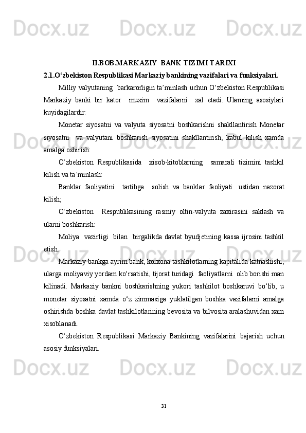 II.BOB.MARKAZIY  BANK TIZIMI TARIXI
2.1.O‘zbekiston Respublikasi Markaziy bankining vazifalari va funksiyalari.
Milliy valyutaning   barkarorligin ta’minlash uchun O‘zbekiston Respublikasi
Markaziy   banki   bir   kator     muxim     vazifalarni     xal   etadi.   Ularning   asosiylari
kuyidagilardir:
Monetar   siyosatni   va   valyuta   siyosatni   boshkarishni   shakllantirish   Monetar
siyosatni     va   valyutani   boshkarish   siyosatini   shakllantirish,   kabul   kilish   xamda
amalga oshirish:
O‘zbekiston   Respublikasida     xisob-kitoblarning     samarali   tizimini   tashkil
kilish va ta’minlash:  
Banklar   faoliyatini     tartibga     solish   va   banklar   faoliyati     ustidan   nazorat
kilish;  
O‘zbekiston     Respublikasining   rasmiy   oltin-valyuta   zaxirasini   saklash   va
ularni boshkarish:  
Moliya    vazirligi     bilan    birgalikda   davlat   byudjetining  kassa   ijrosini   tashkil
etish.
Markaziy bankga ayrim bank, korxona tashkilotlarning kapitalida katnashishi,
ularga moliyaviy yordam ko‘rsatishi, tijorat turidagi  faoliyatlarni  olib borishi man
kilinadi.   Markaziy   bankni   boshkarishning   yukori   tashkilot   boshkaruvi   bo‘lib,   u
monetar   siyosatni   xamda   o‘z   zimmasiga   yuklatilgan   boshka   vazifalarni   amalga
oshirishda boshka davlat tashkilotlarining bevosita va bilvosita aralashuvidan xam
xisoblanadi. 
O‘zbekiston   Respublikasi   Markaziy   Bankining   vazifalarini   bajarish   uchun
asosiy funksiyalari.  
31 