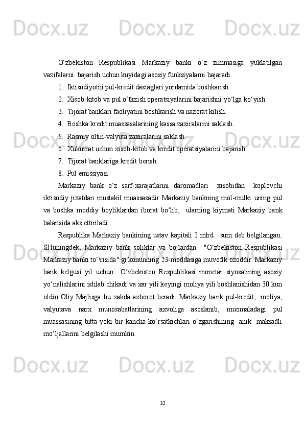 O‘zbekiston   Respublikasi   Markaziy   banki   o‘z   zimmasiga   yuklatilgan
vazifalarni  bajarish uchun kuyidagi asosiy funksiyalarni bajaradi.
1. Iktisodiyotni pul-kredit dastaglari yordamida boshkarish.
2. Xisob-kitob va pul o‘tkzish operatsiyalarini bajarishni yo‘lga ko‘yish.
3. Tijorat banklari faoliyatini boshkarish va nazorat kilish.
4. Boshka kredit muassasalarining kassa zaxiralarini saklash.
5. Rasmiy oltin-valyuta zaxiralarini saklash.
6. Xukumat uchun xisob-kitob va kredit operatsiyalarini bajarish
7. Tijorat banklariga kredit berish.
8. Pul emissiyasi.
Markaziy   bank   o‘z   sarf-xarajatlarini   daromadlari     xisobidan     koplovchi
iktisodiy   jixatdan   mustakil   muassasadir   Markaziy   bankning   mol-mulki   uning   pul
va   boshka   moddiy   boyliklardan   iborat   bo‘lib,     ularning   kiymati   Markaziy   bank
balansida aks ettiriladi.
Respublika Markaziy bankining ustav kapitali 2 mlrd.   sum deb belgilangan.
SHuningdek,   Markaziy   bank   soliklar   va   bojlardan     "O‘zbekiston   Respublikasi
Markaziy banki to‘\risida" gi konunning 23-moddasiga muvofik ozoddir. Markaziy
bank   kelgusi   yil   uchun     O‘zbekiston   Respublikasi   monetar   siyosatining   asosiy
yo‘nalishlarini ishlab chikadi va xar yili keyingi moliya yili boshlanishidan 30 kun
oldin Oliy  Majlisga  bu  xakda axborot   beradi.  Markaziy  bank  pul-kredit,    moliya,
valyutava   narx   munosabatlarining   axvoliga   asoslanib,   muomaladagi   pul
muassasining  bitta  yoki  bir   kancha  ko‘rsatkichlari   o‘zgarishining    anik    maksadli
mo‘ljallarini belgilashi mumkin.
32 