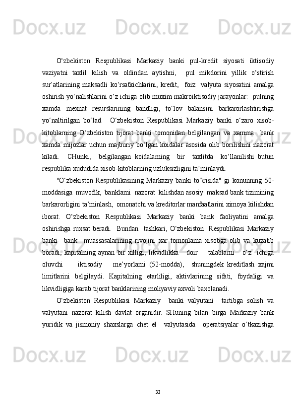O‘zbekiston   Respublikasi   Markaziy   banki   pul-kredit   siyosati   iktisodiy
vaziyatni   taxlil   kilish   va   oldindan   aytishni,     pul   mikdorini   yillik   o‘stirish
sur’atlarining   maksadli   ko‘rsatkichlarini,   kredit,     foiz     valyuta   siyosatini   amalga
oshirish yo‘nalishlarini o‘z ichiga olib muxim makroiktisodiy jarayonlar:   pulning
xamda   mexnat   resurslarining   bandligi,   to‘lov   balansini   barkarorlashtirishga
yo‘naltirilgan   bo‘lad.     O‘zbekiston   Respublikasi   Markaziy   banki   o‘zaro   xisob-
kitoblarning   O‘zbekiston   tijorat   banki   tomonidan   belgilangan   va   xamma     bank
xamda   mijozlar   uchun   majburiy   bo‘lgan   koidalar   asosida   olib   borilishini   nazorat
kiladi.     CHunki,     belgilangan   koidalarning     bir     taxlitda     ko‘llanilishi   butun
respublika xududida xisob-kitoblarning uzluksizligini ta’minlaydi.
"O‘zbekiston   Respublikasining   Markaziy   banki   to‘\risida"   gi   konunning   50-
moddasiga  muvofik,  banklarni  nazorat  kilishdan asosiy  maksad bank tizimining
barkarorligini ta’minlash,  omonatchi va kreditorlar manfaatlarini ximoya kilishdan
iborat.   O‘zbekiston   Respublikasi   Markaziy   banki   bank   faoliyatini   amalga
oshirishga   ruxsat   beradi.     Bundan     tashkari,   O‘zbekiston     Respublikasi   Markaziy
banki     bank     muassasalarining   rivojini   xar   tomonlama   xisobga   olib   va   kuzatib
boradi,   kapitalning   aynan   bir   xilligi,   likvidlikka       doir         talablarni       o‘z     ichiga
oluvchi         iktisodiy       me’yorlarni   (52-modda),     shuningdek   kreditlash   xajmi
limitlarini   belgilaydi.   Kapitalning   etarliligi,   aktivlarining   sifati,   foydaligi   va
likvidligiga karab tijorat banklarining moliyaviy axvoli baxolanadi.
O‘zbekiston   Respublikasi   Markaziy     banki   valyutani     tartibga   solish   va
valyutani   nazorat   kilish   davlat   organidir.   SHuning   bilan   birga   Markaziy   bank
yuridik   va   jismoniy   shaxslarga   chet   el     valyutasida     operatsiyalar   o‘tkazishga
33 