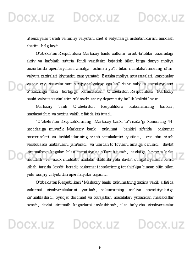 litsenziyalar beradi va milliy valyutani chet el valyutasiga nisbatan kursini aniklash
shartini belgilaydi.
O‘zbekiston Respublikasi Markaziy banki xalkaro   xisob-kitoblar   zaxiradagi
aktiv   va   kafolatli   su\urta   fondi   vazifasini   bajarish   bilan   birga   dunyo   moliya
bozorlarida   operatsiyalarni   amalga     oshirish   yo‘li   bilan   mamlakatimizning   oltin-
valyuta zaxiralari kiymatini xam yaratadi. Boshka moliya muassasalari, korxonalar
va xususiy    shaxslar  xam  xorijiy valyutaga ega  bo‘lish  va valyuta operatsiyalarni
o‘tkazishga     xaki     borligiga     karamasdan,     O‘zbekiston   Respublikasi     Markaziy
banki valyuta zaxiralarini saklovchi asosiy depozitariy bo‘lib kolishi lozim.
Markaziy   bank   O‘zbekiston   Respublikasi   xukumatining   bankiri,
maslaxatchisi va xazina vakili sifatida ish tutadi.
"O‘zbekiston   Respublikasining     Markaziy   banki   to‘\risida"gi   konunning   44-
moddasiga   muvofik   Markaziy   bank     xukumat     bankiri   sifatida     xukumat
muassasalari   va   tashkilotlarining   xisob   varakalarini   yuritadi,     ana   shu   xisob
varakalarda mabla\larni jam\aradi   va ulardan to‘lovlarni amalga oshiradi;   davlat
kimmatbaxo kogolari bilan operatsiyalar o‘tkazib turadi;   davlatga   bevosita kiska
muddatli     va     uzok   muddatli   ssudalar   shaklida   yoki   davlat   obligatsiyalarini   xarid
kilish  tarzida  kredit  beradi;  xukumat idoralarining topshiri\iga binoan oltin bilan
yoki xorijiy valyutadan operatsiyalar bajaradi.
O‘zbekiston Respublikasi "Markaziy banki xukumatning xazina vakili sifatida
xukumat   xisobvarakalarini   yuritadi,   xukumatning   moliya   operatsiyalariga
ko‘maklashadi,   byudjet   daromad   va   xarajatlari   masalalari   yuzasidan   maslaxatlar
beradi,   davlat   kimmatli   kogozlarni   joylashtiradi,   ular   bo‘yicha   xisobvarakalar
34 