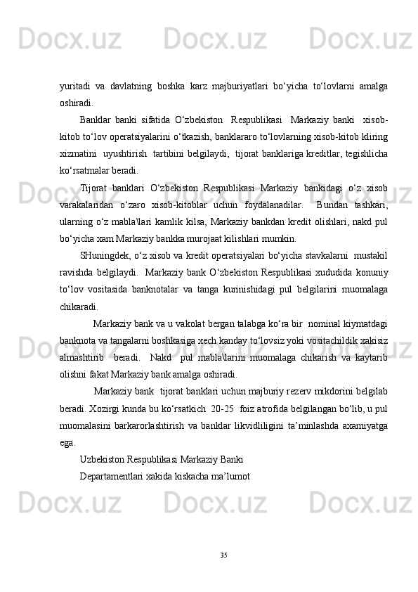 yuritadi   va   davlatning   boshka   karz   majburiyatlari   bo‘yicha   to‘lovlarni   amalga
oshiradi.
Banklar   banki   sifatida   O‘zbekiston     Respublikasi     Markaziy   banki     xisob-
kitob to‘lov operatsiyalarini o‘tkazish, banklararo to‘lovlarning xisob-kitob kliring
xizmatini   uyushtirish   tartibini belgilaydi,   tijorat banklariga kreditlar, tegishlicha
ko‘rsatmalar beradi.
Tijorat   banklari   O‘zbekiston   Respublikasi   Markaziy   bankidagi   o‘z   xisob
varakalaridan   o‘zaro   xisob-kitoblar   uchun   foydalanadilar.     Bundan   tashkari,
ularning o‘z mabla\lari  kamlik kilsa, Markaziy  bankdan kredit  olishlari,  nakd pul
bo‘yicha xam Markaziy bankka murojaat kilishlari mumkin.
SHuningdek, o‘z xisob va kredit operatsiyalari bo‘yicha stavkalarni  mustakil
ravishda   belgilaydi.     Markaziy   bank   O‘zbekiston   Respublikasi   xududida   konuniy
to‘lov   vositasida   banknotalar   va   tanga   kurinishidagi   pul   belgilarini   muomalaga
chikaradi.
     Markaziy bank va u vakolat bergan talabga ko‘ra bir  nominal kiymatdagi
banknota va tangalarni boshkasiga xech kanday to‘lovsiz yoki vositachildik xakisiz
almashtirib     beradi.     Nakd     pul   mabla\larini   muomalaga   chikarish   va   kaytarib
olishni fakat Markaziy bank amalga oshiradi.
      Markaziy bank  tijorat banklari uchun majburiy rezerv mikdorini belgilab
beradi. Xozirgi kunda bu ko‘rsatkich  20-25  foiz atrofida belgilangan bo‘lib, u pul
muomalasini   barkarorlashtirish   va   banklar   likvidliligini   ta’minlashda   axamiyatga
ega. 
Uzbekiston Respublikasi Markaziy Banki
Departamentlari xakida kiskacha ma’lumot
35 
