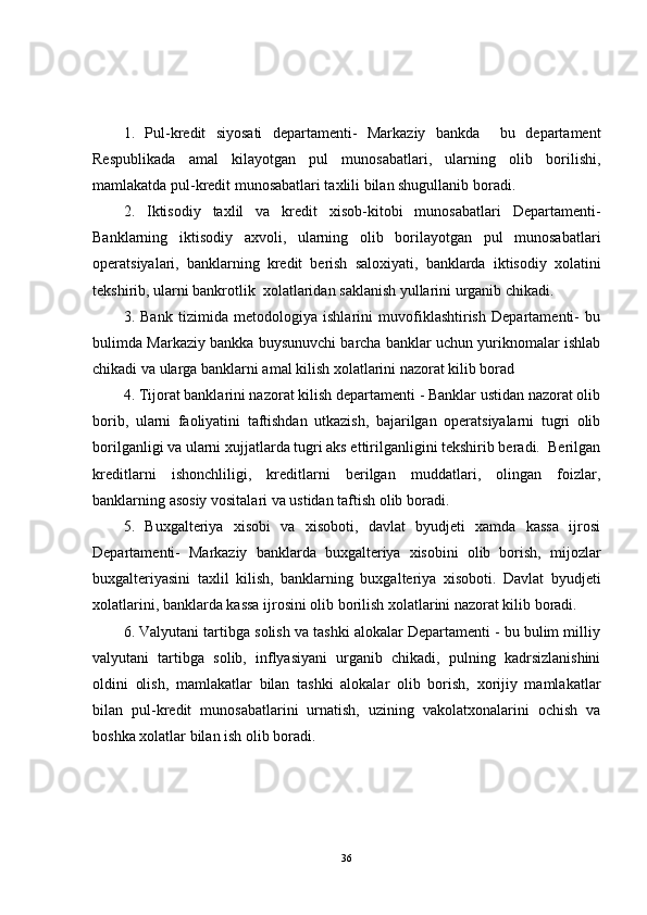 1.   Pul-kredit   siyosati   departamenti-   Markaziy   bankda     bu   departament
Respublikada   amal   kilayotgan   pul   munosabatlari,   ularning   olib   borilishi,
mamlakatda pul-kredit munosabatlari taxlili bilan shugullanib boradi.
2.   Iktisodiy   taxlil   va   kredit   xisob-kitobi   munosabatlari   Departamenti-
Banklarning   iktisodiy   axvoli,   ularning   olib   borilayotgan   pul   munosabatlari
operatsiyalari,   banklarning   kredit   berish   saloxiyati,   banklarda   iktisodiy   xolatini
tekshirib, ularni bankrotlik  xolatlaridan saklanish yullarini urganib chikadi.
3.   Bank   tizimida   metodologiya   ishlarini   muvofiklashtirish   Departamenti-   bu
bulimda Markaziy bankka buysunuvchi barcha banklar uchun yuriknomalar ishlab
chikadi va ularga banklarni amal kilish xolatlarini nazorat kilib borad
4. Tijorat banklarini nazorat kilish departamenti - Banklar ustidan nazorat olib
borib,   ularni   faoliyatini   taftishdan   utkazish,   bajarilgan   operatsiyalarni   tugri   olib
borilganligi va ularni xujjatlarda tugri aks ettirilganligini tekshirib beradi.  Berilgan
kreditlarni   ishonchliligi,   kreditlarni   berilgan   muddatlari,   olingan   foizlar,
banklarning asosiy vositalari va ustidan taftish olib boradi.
5.   Buxgalteriya   xisobi   va   xisoboti,   davlat   byudjeti   xamda   kassa   ijrosi
Departamenti-   Markaziy   banklarda   buxgalteriya   xisobini   olib   borish,   mijozlar
buxgalteriyasini   taxlil   kilish,   banklarning   buxgalteriya   xisoboti.   Davlat   byudjeti
xolatlarini, banklarda kassa ijrosini olib borilish xolatlarini nazorat kilib boradi.
6. Valyutani tartibga solish va tashki alokalar Departamenti - bu bulim milliy
valyutani   tartibga   solib,   inflyasiyani   urganib   chikadi,   pulning   kadrsizlanishini
oldini   olish,   mamlakatlar   bilan   tashki   alokalar   olib   borish,   xorijiy   mamlakatlar
bilan   pul-kredit   munosabatlarini   urnatish,   uzining   vakolatxonalarini   ochish   va
boshka xolatlar bilan ish olib boradi.
36 