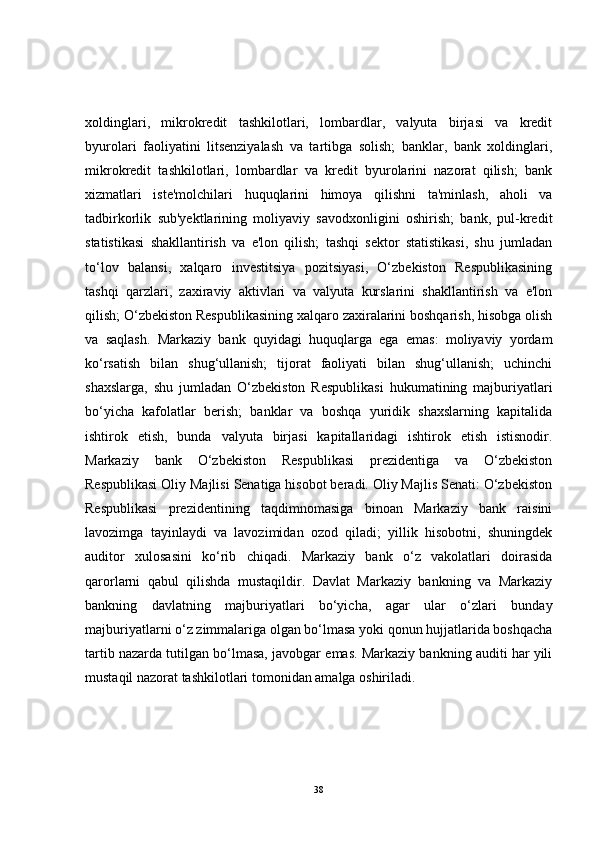 xoldinglari,   mikrokredit   tashkilotlari,   lombardlar,   valyuta   birjasi   va   kredit
byurolari   faoliyatini   litsenziyalash   va   tartibga   solish;   banklar,   bank   xoldinglari,
mikrokredit   tashkilotlari,   lombardlar   va   kredit   byurolarini   nazorat   qilish;   bank
xizmatlari   iste'molchilari   huquqlarini   himoya   qilishni   ta'minlash,   aholi   va
tadbirkorlik   sub'yektlarining   moliyaviy   savodxonligini   oshirish;   bank,   pul-kredit
statistikasi   shakllantirish   va   e'lon   qilish;   tashqi   sektor   statistikasi,   shu   jumladan
to‘lov   balansi,   xalqaro   investitsiya   pozitsiyasi,   O‘zbekiston   Respublikasining
tashqi   qarzlari,   zaxiraviy   aktivlari   va   valyuta   kurslarini   shakllantirish   va   e'lon
qilish; O‘zbekiston Respublikasining xalqaro zaxiralarini boshqarish, hisobga olish
va   saqlash.   Markaziy   bank   quyidagi   huquqlarga   ega   emas:   moliyaviy   yordam
ko‘rsatish   bilan   shug‘ullanish;   tijorat   faoliyati   bilan   shug‘ullanish;   uchinchi
shaxslarga,   shu   jumladan   O‘zbekiston   Respublikasi   hukumatining   majburiyatlari
bo‘yicha   kafolatlar   berish;   banklar   va   boshqa   yuridik   shaxslarning   kapitalida
ishtirok   etish,   bunda   valyuta   birjasi   kapitallaridagi   ishtirok   etish   istisnodir.
Markaziy   bank   O‘zbekiston   Respublikasi   prezidentiga   va   O‘zbekiston
Respublikasi Oliy Majlisi Senatiga hisobot beradi. Oliy Majlis Senati: O‘zbekiston
Respublikasi   prezidentining   taqdimnomasiga   binoan   Markaziy   bank   raisini
lavozimga   tayinlaydi   va   lavozimidan   ozod   qiladi;   yillik   hisobotni,   shuningdek
auditor   xulosasini   ko‘rib   chiqadi.   Markaziy   bank   o‘z   vakolatlari   doirasida
qarorlarni   qabul   qilishda   mustaqildir.   Davlat   Markaziy   bankning   va   Markaziy
bankning   davlatning   majburiyatlari   bo‘yicha,   agar   ular   o‘zlari   bunday
majburiyatlarni o‘z zimmalariga olgan bo‘lmasa yoki qonun hujjatlarida boshqacha
tartib nazarda tutilgan bo‘lmasa, javobgar emas. Markaziy bankning auditi har yili
mustaqil nazorat tashkilotlari tomonidan amalga oshiriladi.
38 