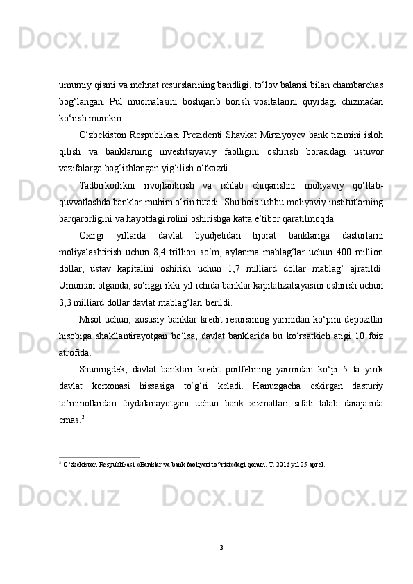 umumiy qismi va mehnat resurslarining bandligi, to‘lov balansi bilan chambarchas
bog‘langan.   Pul   muomalasini   boshqarib   borish   vositalarini   quyidagi   chizmadan
ko‘rish mumkin.
O‘zbekiston Respublikasi  Prezidenti Shavkat Mirziyoyev bank tizimini isloh
qilish   va   banklarning   investitsiyaviy   faolligini   oshirish   borasidagi   ustuvor
vazifalarga bag‘ishlangan yig‘ilish o‘tkazdi.
Tadbirkorlikni   rivojlantirish   va   ishlab   chiqarishni   moliyaviy   qo‘llab-
quvvatlashda banklar muhim o‘rin tutadi. Shu bois ushbu moliyaviy institutlarning
barqarorligini va hayotdagi rolini oshirishga katta e’tibor qaratilmoqda.
Oxirgi   yillarda   davlat   byudjetidan   tijorat   banklariga   dasturlarni
moliyalashtirish   uchun   8,4   trillion   so‘m,   aylanma   mablag‘lar   uchun   400   million
dollar,   ustav   kapitalini   oshirish   uchun   1,7   milliard   dollar   mablag‘   ajratildi.
Umuman olganda, so‘nggi ikki yil ichida banklar kapitalizatsiyasini oshirish uchun
3,3 milliard dollar davlat mablag‘lari berildi.
Misol   uchun,  xususiy   banklar   kredit  resursining  yarmidan  ko‘pini  depozitlar
hisobiga   shakllantirayotgan   bo‘lsa,   davlat   banklarida   bu   ko‘rsatkich   atigi   10   foiz
atrofida.
Shuningdek,   davlat   banklari   kredit   portfelining   yarmidan   ko‘pi   5   ta   yirik
davlat   korxonasi   hissasiga   to‘g‘ri   keladi.   Hanuzgacha   eskirgan   dasturiy
ta’minotlardan   foydalanayotgani   uchun   bank   xizmatlari   sifati   talab   darajasida
emas. 2
2
 O‘zbekiston Respublikasi «Banklar va bank faoliyati to‘\risi»dagi qonun. T. 2016 yil 25 aprel.
3