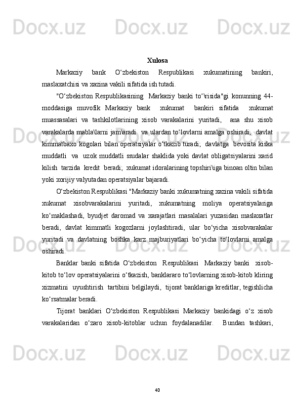 Xulosa
Markaziy   bank   O‘zbekiston   Respublikasi   xukumatining   bankiri,
maslaxatchisi va xazina vakili sifatida ish tutadi.
"O‘zbekiston   Respublikasining     Markaziy   banki   to‘\risida"gi   konunning   44-
moddasiga   muvofik   Markaziy   bank     xukumat     bankiri   sifatida     xukumat
muassasalari   va   tashkilotlarining   xisob   varakalarini   yuritadi,     ana   shu   xisob
varakalarda mabla\larni jam\aradi   va ulardan to‘lovlarni amalga oshiradi;   davlat
kimmatbaxo kogolari bilan operatsiyalar o‘tkazib turadi;   davlatga   bevosita kiska
muddatli     va     uzok   muddatli   ssudalar   shaklida   yoki   davlat   obligatsiyalarini   xarid
kilish  tarzida  kredit  beradi;  xukumat idoralarining topshiri\iga binoan oltin bilan
yoki xorijiy valyutadan operatsiyalar bajaradi.
O‘zbekiston Respublikasi "Markaziy banki xukumatning xazina vakili sifatida
xukumat   xisobvarakalarini   yuritadi,   xukumatning   moliya   operatsiyalariga
ko‘maklashadi,   byudjet   daromad   va   xarajatlari   masalalari   yuzasidan   maslaxatlar
beradi,   davlat   kimmatli   kogozlarni   joylashtiradi,   ular   bo‘yicha   xisobvarakalar
yuritadi   va   davlatning   boshka   karz   majburiyatlari   bo‘yicha   to‘lovlarni   amalga
oshiradi.
Banklar   banki   sifatida   O‘zbekiston     Respublikasi     Markaziy   banki     xisob-
kitob to‘lov operatsiyalarini o‘tkazish, banklararo to‘lovlarning xisob-kitob kliring
xizmatini   uyushtirish   tartibini belgilaydi,   tijorat banklariga kreditlar, tegishlicha
ko‘rsatmalar beradi.
Tijorat   banklari   O‘zbekiston   Respublikasi   Markaziy   bankidagi   o‘z   xisob
varakalaridan   o‘zaro   xisob-kitoblar   uchun   foydalanadilar.     Bundan   tashkari,
40 