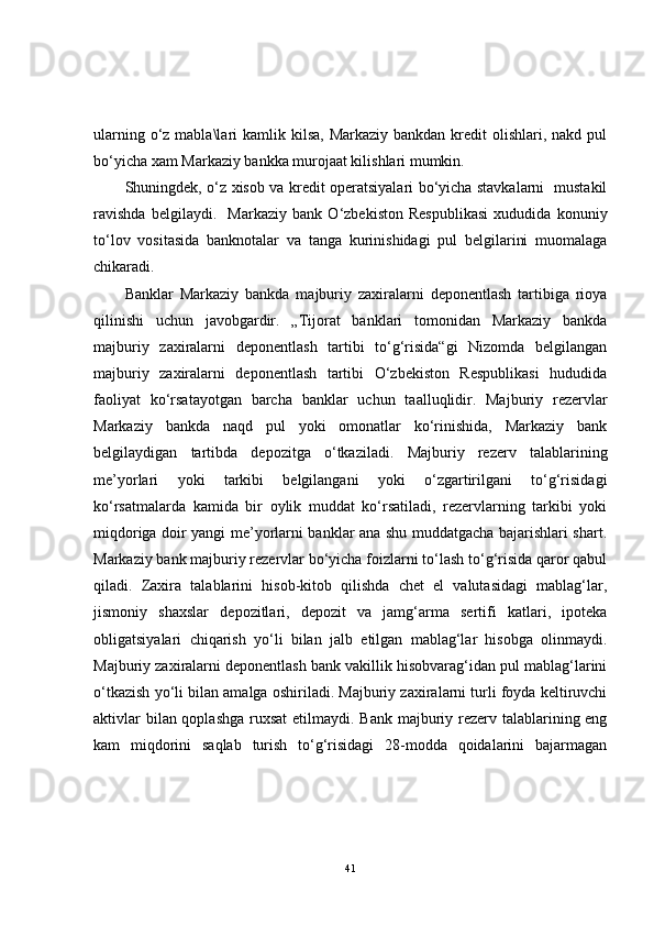 ularning o‘z mabla\lari  kamlik kilsa, Markaziy  bankdan kredit  olishlari,  nakd pul
bo‘yicha xam Markaziy bankka murojaat kilishlari mumkin.
Shuningdek, o‘z xisob va kredit operatsiyalari bo‘yicha stavkalarni   mustakil
ravishda   belgilaydi.     Markaziy   bank   O‘zbekiston   Respublikasi   xududida   konuniy
to‘lov   vositasida   banknotalar   va   tanga   kurinishidagi   pul   belgilarini   muomalaga
chikaradi.
Banklar   Markaziy   bankda   majburiy   zaxiralarni   deponentlash   tartibiga   rioya
qilinishi   uchun   javobgardir.   „Tijorat   banklari   tomonidan   Markaziy   bankda
majburiy   zaxiralarni   deponentlash   tartibi   to‘g‘risida“gi   Nizomda   belgilangan
majburiy   zaxiralarni   deponentlash   tartibi   O‘zbekiston   Respublikasi   hududida
faoliyat   ko‘rsatayotgan   barcha   banklar   uchun   taalluqlidir.   Majburiy   rezervlar
Markaziy   bankda   naqd   pul   yoki   omonatlar   ko‘rinishida,   Markaziy   bank
belgilaydigan   tartibda   depozitga   o‘tkaziladi.   Majburiy   rezerv   talablarining
me’yorlari   yoki   tarkibi   belgilangani   yoki   o‘zgartirilgani   to‘g‘risidagi
ko‘rsatmalarda   kamida   bir   oylik   muddat   ko‘rsatiladi,   rezervlarning   tarkibi   yoki
miqdoriga doir yangi me’yorlarni banklar ana shu muddatgacha bajarishlari shart.
Markaziy bank majburiy rezervlar bo‘yicha foizlarni to‘lash to‘g‘risida qaror qabul
qiladi.   Zaxira   talablarini   hisob-kitob   qilishda   chet   el   valutasidagi   mablag‘lar,
jismoniy   shaxslar   depozitlari,   depozit   va   jamg‘arma   sertifi   katlari,   ipoteka
obligatsiyalari   chiqarish   yo‘li   bilan   jalb   etilgan   mablag‘lar   hisobga   olinmaydi.
Majburiy zaxiralarni deponentlash bank vakillik hisobvarag‘idan pul mablag‘larini
o‘tkazish yo‘li bilan amalga oshiriladi. Majburiy zaxiralarni turli foyda keltiruvchi
aktivlar  bilan qoplashga  ruxsat  etilmaydi. Bank majburiy rezerv talablarining eng
kam   miqdorini   saqlab   turish   to‘g‘risidagi   28-modda   qoidalarini   bajarmagan
41 